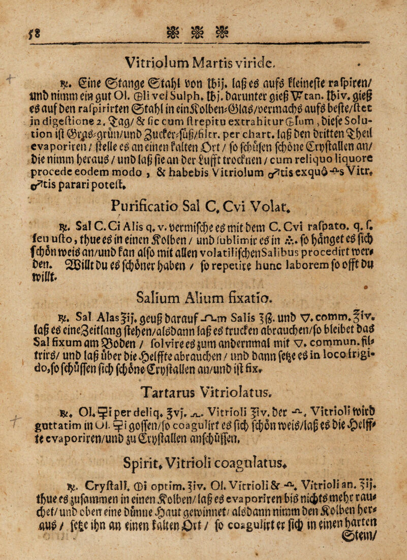 Vitriol um Martis virieie. Sine (Stange 0tai)l »on laß eg aufg fleinefte ralpiren/ unb nimm ein gut Ol. ©li vei Suiph. tb j. bacuntec gieß Wtan. fijiv. gieß eg auf ben rafpirirten @taf)l in ein 5?olbem@lag/öermacbS aufs beße/ftec indigeftione2. ^ag/St (iccum flrepitu excrahkurGfum ,bicfe Solu¬ tion iß @rpg;grun/unb 3ucfetvjuß/fiitr. per chart. laß ben britten^et! evaporiren / (teile eg an einen falten Oft / fo fcßufen fcßöne SrpßaUen an/ bie nimm ßeraug / unb laß ßean Der Sufft trocfnen / cum reliquo liquore procede eodem modo , & habebis Vitriolum a^usexquö-o-sVicr, o^tis parari potell. Purificatio Sal C,Cvi Volat. 151. Sa! C. Gi A1 is q, v. bermifcße es mit bem C. Cvi rafpato. q. f. feil ufto, tl)ueeg in einen Kolben / unb fublimjr eg in fo banget eg ftd) fcßßnwetgan/unbfan alfo mit allen volatif ifdjenSalibus procedirt wer# Öen. SBilltbu e£ fcbonet' haben / forepetire hunc laboremfoofftbtl wiift. Salium Alium fixatio. 15£. Sa! Alaslij.geußbatauf-^-m Salts 5ß.Uttb y.comm.fiv. (aß eg eine3eiflang ßeben/aisbann Saß eg frucf en abraucben/fo bleibet bag Sal fixam am SBoben / folvireegjumanöernmal mit v.commun.ßl« trirg/ unb laß über bie Jg>e(ffte abrauc&en / unb bann fe$e eg in loco trigi- do,fo fcböflen fiel; feßone £ri)ßal!en an/unb iß fix» Tartarus Vitriolatus. .&♦ Ol.^iperdeliq. §vj, ju. Vitriol! |iv.Der Vitriol!Wirb guttatim in ui. goffen/fo coaguljrt eg ftd) fefjott weig/laß «S bie U evaporiren/unb su Croßallen anfebüfe«, Spirit» Vitriol! coagulatus* jy. Cryftalf, (Di optim. ^iv. Ol. Vitriol! 8r V/trioIi an, fij. tftue eg jufammen in einen Kolben/ laß eg evaporiren big nk&fgtnebr rau« (bet/ unb eben eine bunne $aut gewinnet/ alsbann nimm ben Äolben ßer« aus / fe|c ifm an einen falteniDtf / fo coaguißtet ß$ ineinenbarten