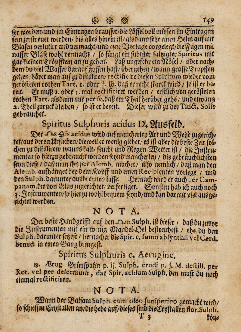 Sä? *4? fer tvorben/unb im Einträgen bcausjet/bie?6ffelößll muffen im ginteagen fein jerffreuet werben/ bis alle© hinein fff/ alööanrrfeijc einen Jpelm auf mif Olafen wr lutirt mrt> oermacbt/ufib eine'SSorfage borgdegt/biegugen mit naffer QMafe rnofff wrmac&t / fo fangt ein fubtiler fälliger Spiritus mit öötfleinen ^rSpfffem aufu geben'. £aff ungcfeb'r ein 9?ofel / ober na# bern buoicl Gaffer baratif goffen baff/ übergeben /Wann grofje tropfe« geben, bötet man auf ju biffitliren/ reäificire biefen Spinturn wiebet vom geröffeM rofben Tart i. erber |. Iß. bafferrecl)f (TatetWirt)/foiff er be* reit- gemuf 2.ober j.mafreäificirct werben / erfflicbVongeröffeten rotben Tart. aföbann nur per fe,baff ein ^beii f erüber gebe/ unb etwan« a.^beiijuruef bleiben / fo iff et bereit, liefet wie’ö 511 bet Tinä, Soli& gebrauchet , Spiritus Sulphuris acidüs EX S&flf-Aw ^is aeidus wirb auf mancherlei) 5(rt unb 2Beife jugeri# fef/auO beten tlrfacben/Dieweil er wenig giebet/ eö iff aber bie beffe geit fob eben ju bifftflircn/ wanntffalt/ feuebt unb fffegewSBefter iff / Die 3nfhu< menten fo bierju gebraucht Werben fvi/nbrnaneberlei) / bie gebraucblicbffe« fennbiefe/&a|manibnperA!emb. machet/ rflfo nemlic&v baff man ben Alemb, aufbdnget bei) bem^opjf unb einen Recipienten vorlege / unb ben Sutph, barurrter mröbreiinen taffe: ismiacb wirb er auch per Cam- panam.bie von ©KiO jugcHcbtet/ Verfertiget @onffen bab icb auebnoeb 3. ^nfframenfen/fo hierzu woijSbequem fegnb/utibfan bar mit viel auöge# viebtet werben. NOTA, auf ben-rvm Suiph. iff biefer / baffbtuuvet bie 3nffrumenten mit ein wenig eOIaubel-öel beffreicbeff / eb« bu ben Sui ph. barunter fef>eff / bernacber Die Spir. c. fumo abfynthii vei Card, feened. in einen @ang bt tngeff. Spiritus Suipiiuris c* Aerugine, -Erug. ©runfpabn p. ij. Sulpli. crudi p, j. M. deftili. per Ket. vei per defcerifum, (Tat Spir, aeidurü Sulph, ben muff &U »0C& einmal re&ifidren. NOT A. SSJann Der SSaffam SuFph. cum ofeo Juniperino gemacht wirb/ fo f(I;ieffen Cn/ffaUen an/bie bebe auf/biefeö fmbbieCrpffaffen flor.Suioh. ' • T 3 Föm