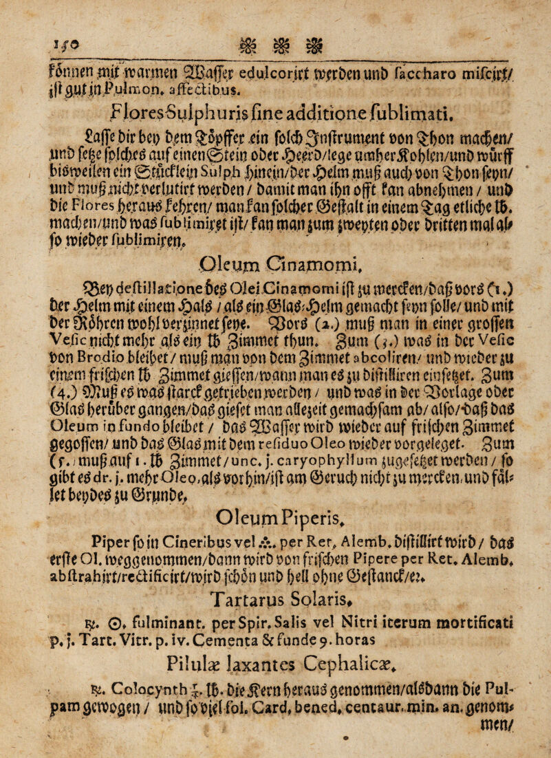 F6mienm.it warmen gßaflfer edulcorirt werben un& .facctia.ro mifcjrt/ jjt gut in P.ujm on, a fFe ct i bu is. FlpresSulphurjs fine additione fublimati. Sajfe Dir bei) betn $öpffer .ein folc& ^nOrunmit »on^hon machen/ jurö fe|e (o!cf)cs auf einen©, tein ober .§)e,erb/lege n trt h c r 5t o b S er;/un D würjf bisweilen ein ©iücficui Sulph f>inein/ber fbdm mujj auch »on §hon frpri/ unb niu§nici?iwr!utirf werben / bamitman tfin ojft Pan abnehmen / unb bie Flores heraug feixen/ manfanfolcher ©eflalt in einem §ag etliche 16. macben/unb wag fubiimiret i|i/ fan man jum pepten ober Dritten raalab fo wieber fM,b!iniiren. Qleum Onamomi, ?Sepdefl;ij!a£i,onef»ed 0]ei.Cinamomii(t 5« wercfett/bafjöörg (1.) ber fpelm mit einem doalg / aiö ein@Iad^elm gemacht fe»n folfe/ unb mit berK6i)ren wobloerjinnetjepe. 93orö (1.) ,rou§ man in einer großen Ve.iicnieb.tmehr alsein t6 3immct thun, fSum (?.) mag in ber Vefic »on Brodio bleibet/ muß man »on Dem 3immet abcoliren/ unb wreber ju einem frifeben tb Smrmcf gießen/wann man eg ju bißiüiren cinfepef. 3um (4.) OJiUjieg wag lkrctsefriebenmerben / unb mag in Der Vorlage ober ©lag herüber gangm/bag giefet man nöejeit gemadrfam ab/ alfoz-baß bag Oleum i.qfundobleibet / bag SÜBaßer wirb wieber auf frühen gimmet gegoßen/ unb bag .©lag mit bem refiduo Oleo mieber »orgeleget. ,3am (e. / nuifjatif 1.16 3 im me t/ unc. {. caryophyllum jugefdjset merben / fo gibt eg dr. j, mehr Oie o,a(g»ot hin/ifi am ©erueb nicht ju merefen, unb fab let bepbeg ju ©runbe, Oleum Piperis, Piper fo in Cineribusve! &, per Rer, Aiemb.bißißirfWirb/ bag erfleOl. m.eggenommen/bonnmirboon frifeben Pipere per Ret. Alemb, abftrahjyt/reäificirt/w.irb jebpn unb hell ohne ©eßanef/e?» Tartarus Solaris, g«. ©, fulminant. perSpir.Salis vel Nitri icerum mortificati p.j. Tart. Vitr. p. iv. Cementa 8c funde 9. horas Pilulae Jaxantes Cephalicae, r>. Colocynth j. 16-biedernherauggenommen/alg&ann bie Pul- pam gewogen / unb fobielfol. Card, bened, centaur. min, aagenotW men/