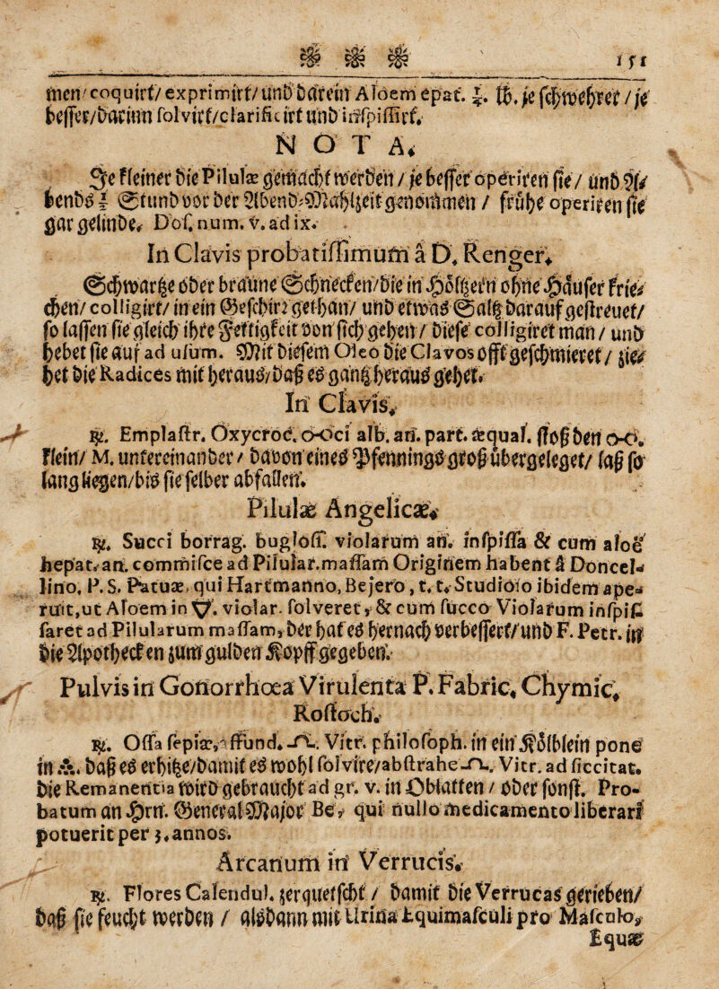 //e (nen'coquirt/exprimjtf/unö'ta'rriit Afderriepaf. je beff«/batiim folviff/cFarificirf uni) iirfpiflit'Sf. N Ö T &4 3e ((einer SiePilulse gemacht werben / je beffer operiren ffe/ unb9(/ benbö i @futtb »or ber 2lbenb?Äa^(seifgeneräm^i / frühe operiren (te gar flflitlDe* Döf. num. V. ad ix. In Clavis ä D, Reiniger; i/bte tri/pofi'jetfri ofttie ^dufef Frie/ eben/ colligirt/ in eilt ©efcbiM getijem/ unb ermM@a!fj barctuf geffmtef/ fo (affen ffe gleich ihre gefrigfeit öon'ftcfr geben / biefe’ colligiret man / un£> bebet ffe auf ad u/um. S0?tf biefem Öko Sie Clavos offtgefebmieret / jie/ In Clavis, 132. Emplafir. Oxycroc, ooci alb. an. part. «quäl. ff offben OO. Flein/ m. unfereinanber > baocneüieö ^fenningögroffübergeleget/ (aß fo lang Kegen/biö ffe felber abfaflerf. • MjpJr. Swcci borrag. bugfoff. violafum an, infpiffa & cum aloe hepar« ail commifee ad Piiular.maffam Originem ha ben t & Doncel« ]inof P. S. P'&zux qui Hartmanno, Bejerö, 11* Studiöfo ibidem ape- riT!t,uc Afoem in ^7. violar. folveret 5 & cum fucco Viola rum infpi£ faret ad Pilularum maflam5 &£r fyaf$srbe|fetf/uri& F Peer. ||f Pulvis in Gonorrhoea Virulerita P. Fabric, Chymic, Rortocb. $2. Ofla fepisr,'«ffund.-rt.. Vitr. philofoph.in ein $Ö(b(ein pone in ba§ eö erbifee/battlif eö W0l)I röivire/abftrahe-n-.Vicr. ad ficcitac. bie Remanenoa wirb gebraucht ad gt*. v. in öblaften / ober fonff. Pro- batuman£)rn.ÖenerglSJjaibr Bev qui nulJomedicamemoliberari potuerit per },anno$. Ärcatlum in VerrucisV ly. Flores Calendu). jerquetfebt / bamif Die Vefrucas gerieben/ baff fie feucl;t werben / flltibflrm mit U riä* tquimafculi pro Maicöto» tquse