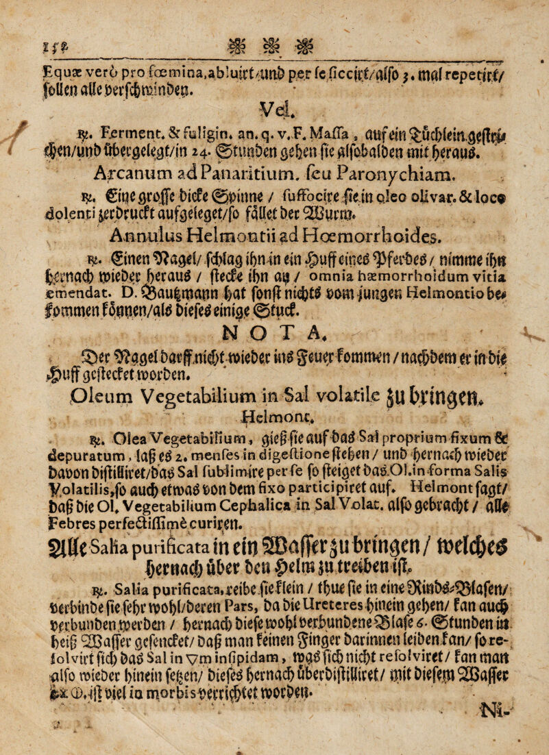 Equa: ver6 pro fcemina,abiuirt4mö perfcficcirtalfO Kiafrepetitf/ feUenaßeöevfc&mmbep. • ' Ferment.&fa!igin. an.q.v.F. Mafia , auft'in^Ücbleitvgeflrf* if «n/unb übeegeiegt/in 24. ©tunben geben fie glfobalöen mit ßeraugi Arcatium ad Panaritium. feu Paronychiam. k. ©tjegroße biefe ©pinne / fuffbeire fte.in ojeo olivar.& loc« dolenti setDrurft aufgeleget/fo fallet öer Söuna« w. Sitien 9?agel/ fcßlag ißmn ein $uff cined ^ferbeß / nimm« iß« fetnacb KöieÖec ßeraud/ (leefe if)n ai^ / omniahsemorrhoidumvicia emendat. D. 33au|mann (>at fonjl nießtd «omfungeK Heimontio be# f ommen Fdnneti/alö btefed einige ©tue?. NOT A. ;*(b ' § _ .UIBJUWISV«* KW ®' «gtuff gefteef et worben. Oleum Vegetabilium in Sai volatile Helmonc. 1^. Olea Vegetabilium , gicßße auf badSa!proprium-fixum& depuratum, lafj ed 2. menfes in digeftione (leben / unb f>erna»ß wiebec baoonbijÜHitet/badSai fübiimütperfe fo (leiget bad.Ol.in forma Salis ’VoIatilis.fo auch etwaOpon bemfixo participiret auf. Helmontfagt/ baß Öie Ol, Vegetabilium Cephalica in Sai Velar. alfb gebraut / alle Febres perfedtifllaW curiren. Salia purificata,reibe fieflein / tfjuejle ineineOdnb&QMafett/ «erbinbejtefeßrwoßl/beren Pars, ba bie Uretcres hinein geben/ fanaueß «rebunben werben / ßernaeß biefe woßl oerbunbeneiSiafe 6- ©tunbeniö beiß Sßaffer gefenefet/ baß man feinen Ringer barinnen leiben f an/ fore- Jolvirt fieß bad Sai in y m inßpidam, wgdßcß (ließt reiolviret/ fan matt rtlfo roiebet ßineiti feijen/ btcfed ßernaeß tiberbijlißiret/ mit biefejn ’SOBafiee i& CD.-tjl oiei in morbis «ertitßtet woebet?. ' • •’ . •• ■ .N4-