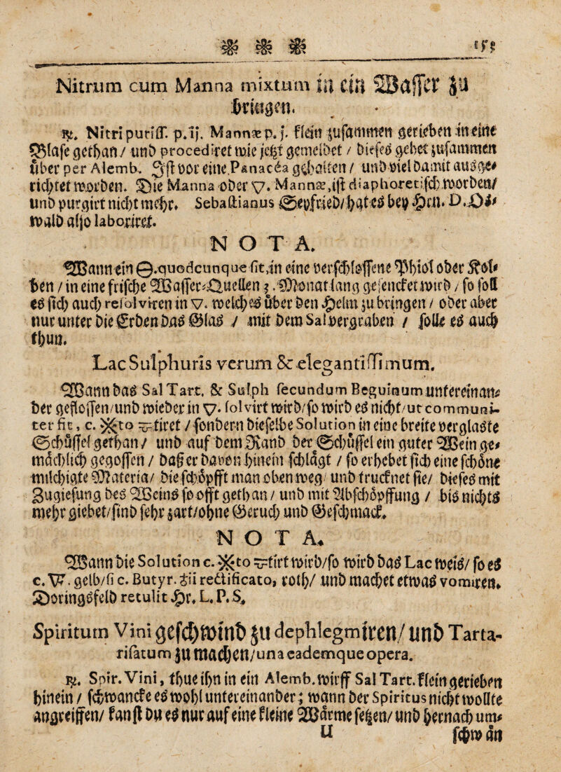 V Nitrum cum Manna mixtum JH CUi SBäffCt Jtt Gingen. r>. Nitripuriff. p.1). Mannäep.j. fidtl Jtifammen gerieben in eint $3$lafe gctbatl / uni) proced iref t».ie jefjt gemeldet / biefeß gebet jttfa mitten über per Alemb. fjrfj oor eine.Psnacia gehalten / utibötel Damit außgw richtetmorben. S)Te Manna ober y. Manna,i|id > a p fi ore t ifd;rootDen/ tmb purgiitnid)t mehr* Sebaftiaaus ©eyfüeb/ bateß bep ßpctl. D.Qi> tvalö aSjo laborirct. nota. ■ i:p ISEBatnt etfl ©.quodcnnqoefit.in eine öerfdüsfime ober ben / in eine frifebe SBafer^uetten ? .SOicmatlang gejencfeuwrb / fofoff eß ftd) aud) reiblvttcn in v. welfbeß über Den $e(m ju bringen / ober aber nur unter Die grben Daß ©laß / mit beroSai pergraben / Jolle eß auch LacSulpliuris verum Sc elegantlHimum. ^JBannbaß SalTart, & Sislph fecundumBeguinumUnterem®}# ber geftoffen/unbroieberiny. fol virt wirb/fo wirb eß nidjf/ut communi- ter fit, c. -^to ytirct / fonbern bkfelbe Sol ution in eine breite »erglaßfe (geböffefgefban/ unb auf bemylanb ber@d)üffel ein guter SSSeinge* mdcbliCb gegojfcn / Dag er Dänen hinein fdjldgt / fo erbebet fiel) eine febdne mild)igte ?D?ateria/ Die fd?j5pfft man eben weg unb trutf net fte/ biefeß mit gugiefung De ß üGeinß fbofft getb an / unb mit 91bfd)5pjfung / biß nid)tß roebrsiebet/fmb febr jarf/obne ©erud; unb ©efcbmarL N O T A* ^SSann Die So! ution c.^to ytirtmirb/fo wirb Daß Lac weiß/ fo eß c. TP. geib/fi c. Buty r. jii reäificato, tot!)/ unb machet etwaß vomiren» 2)oringßfelö retulit^r. L.P.S, Spiritum Vini gefd)&Mnt> $U dephlegmtren/ Utlt> Tarta- rifatum jutnftdjßtt/unacademque opera. Soir.Vini, tf>uc if>n in ein Alemb.reirff Sal Ta rt.f(ein gerieben hinein / fcbmancfeeßmobluntereinanber ; wann ber Spiritus nicbtmoHte angceiffen/ fan Jt Du eß nur auf eine f leine 2ödrmefe§en/ unb bernacb um« u fc&n> an