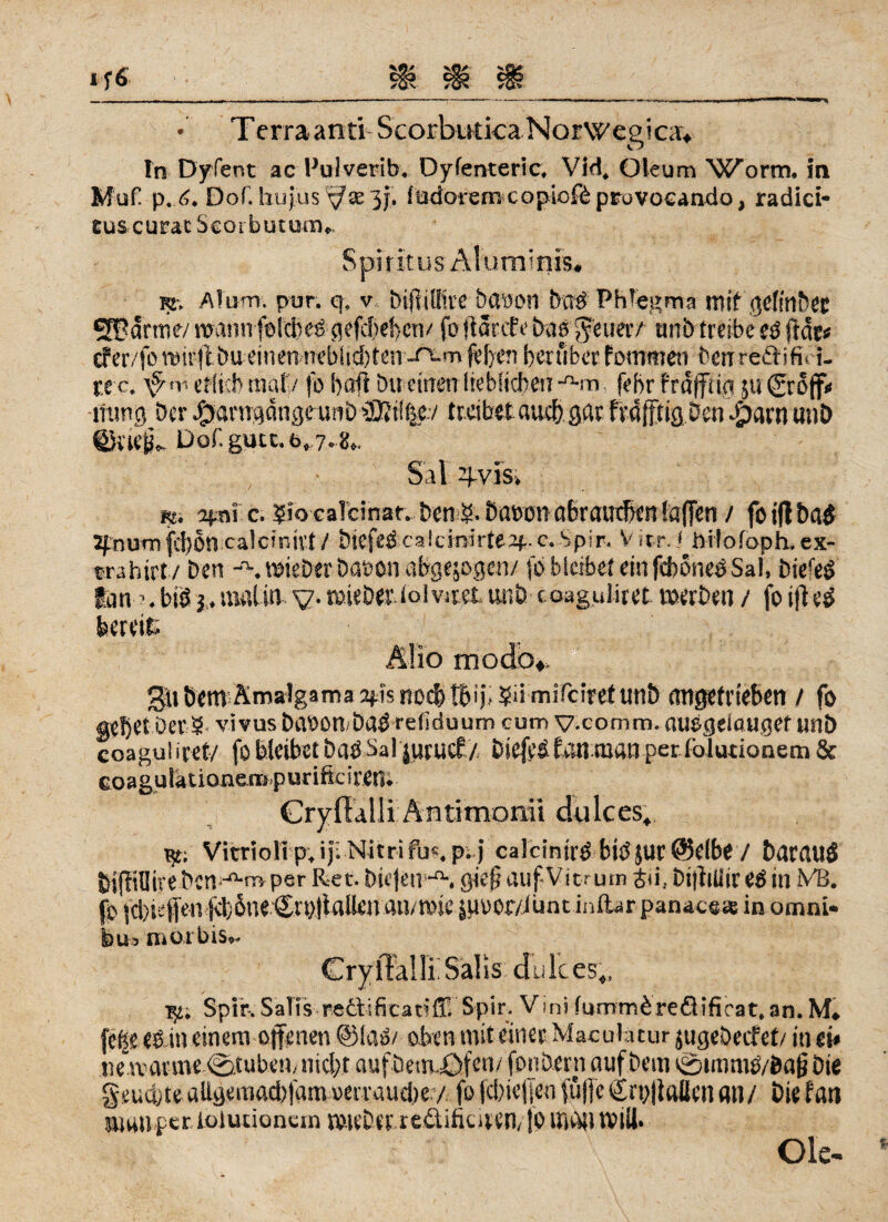 • Terraanti Scorbutica Norwegica* In Dyfent ac Hulverib. Dyfenteric. Vid, Oleum Worm, in Muf p. 6. DoC hu jus ^ £e 3 j. lüdorem copicfd provccando, radici- Eus curac Scoi butum,. Spiritus Älumims, K. Alum. pur. q, v bijiiffire öewon bnö Phlegma mit <jefmt?CC 21? arme/ roannfoicbeö gefdieben/ fo jtdrcEe bas geltet/ unb treibe e$ ft dt« cfer/fomirflbueinen nebStd[)fen-rs.mfvl)en beuiber fommert bentreäifit i- xtc. '-ytr erheb mal/ fo bafi bu einen lieblichen-n-m febr frdfftia jui&off» •mmg ber JPbarnqdngeunb iDiif^ev treibet auch gat fvofftig Den aparn unb ©tiejj.. Dof.gutc.6,.7.8.. Sal 4vis» m. apni c. ?io ealcinar. ben öawn a&raurben fafien / fo ifl ba$ 2f.numfebon calcinitt / biefed calcmirfeap- c. Spir. V Irr. ^Pilofoph. ex- trahirt / ben wieber baton abgewogen/ fo bleibet ein fcboneöSa!, Diefeö tan ’.b!öj.in«Un v-roieber iolviretiuiö toaguliret werben / foiftetf bereit; Mio modo*. gli öetn’Ämalgama 2fis »10$tfcij, 5d mifeiref unb emgetrieben / fo gebet ber § %’ivus baöonbaö refiduum cum v.comm. auegeiougef unb coagulirct/ fo bleibet ba^Sal|urucf /. biefeifeui man per folutionem & coaguiaüoneropurificiretU Cryftalli Äntimonii dulces« K. Vitriolip, ijbNitrifu«. pt j calcinirö biösur (Selbe / barauö bifiilliveDcn jl-m per Ret. biejen--. gief? aufVitrum S<i, bt|filiire$ in Mi. fo |cl)Hifen jit;6ne€n)!lallen au/tose jpuor/Junc inftar panacs;« in omni* bua morbis.. CrylTaüi Salis dulces,, T^. Spir. Salis refisficatiffi Spir. Vini furnmbreäificat.an. M» fc|e eö in einem offenen @la»/ oben mit einet Maculacur jugebeefet/ in ei» iievrarme Stübernnicht auf bemöfen/ fonbern auf bem c0tmmO/ba§ bte geuä/te aUgemadifam »erraud/e / fofd)icjfen füffeCrpflaüenan/ Diefan »um per iolucionem U'U'Dt't redüfiuren, fo Uidil Will. Oie-