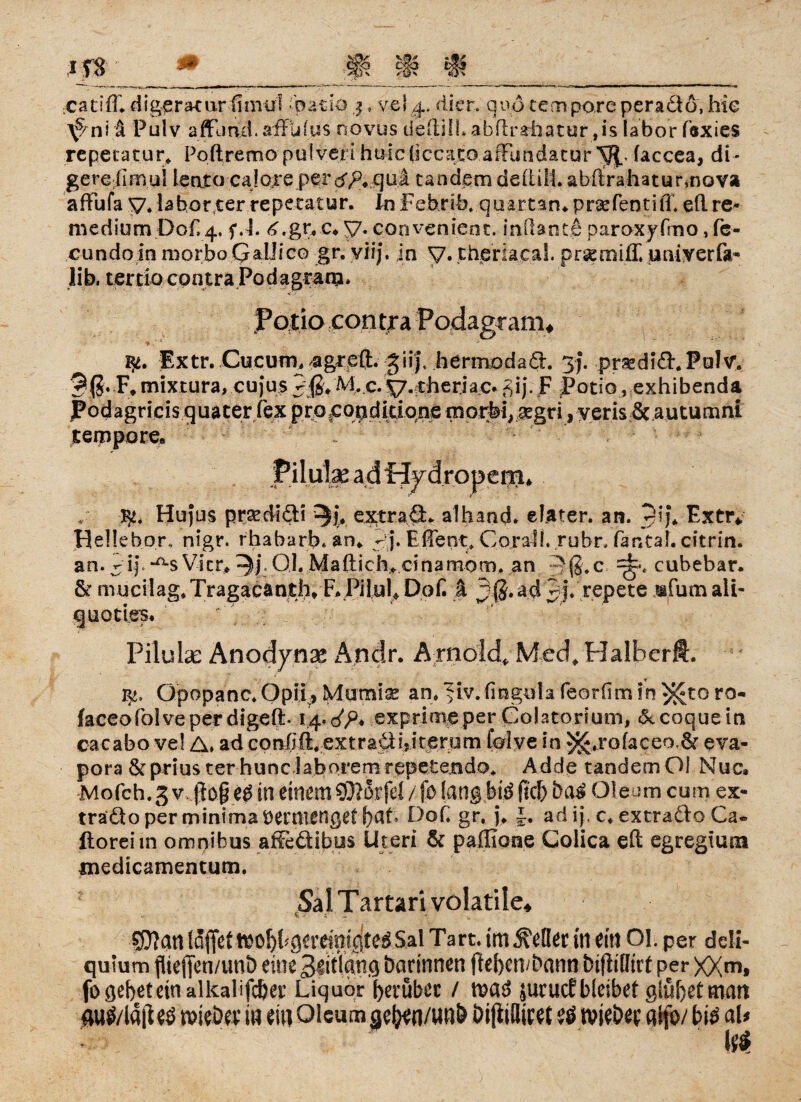 digera-uir fimui .'batio j. vel 4. di er. qvö tempore peradtö, hie ^ ni ä Pulv afflmd. affulus novus de (tili. abftrahatur ,is labor föxies repetatur, Pohremo pidveri huicjiccato.afflindatur V{< faccea, di- gereiimui Lento cajore perdTb.quii tandem dehili abhrahaturmov» afFufa V. labor ter repecatur. In Febrib, quartan* prsefentifi. eh re- medium Dof, 4. f.L 4,gtyc*y. coovenient. inOante paroxyfmo, fc- cundoin morbo QaIJico gr. viij. in y. tiieriacal. prseroiff. univerfa- lib. tertio contra Pod agram» Patio con tra Podagram* Extr. Cucum, agreft. giijt hermodait. yj. prsedifLPöIv. F* mixtura, cujus Jjß. M.c. y. theriac* £ij. F Potio, exhibenda Podagricis.quaterfexprppqpdiaqnemoirfe^^gdjyeriSf&Autumni tempore. / Hujus prsediäi ^j. extra £L alhand. e lat er. an. 91#J* Extr* Hellebor. nigr. rhabarb. an«, - j. Efient» CoralL rubr. fantab citrin. an. 'A\. *^s Vier, . 0,1. Maftich* cinamom. an 3ß.c 7^. cubebar. & mucilag#Tragacanth. F. Pilot Dof. a 3($*ad Jj.'pepete ,®fum ali- quotles. Pilube Anodynx Andr. A rnold, Med, Halberft. nt, Gpopanc.Qpü., Mumiaz an^iv.fingidafeorfimin^toro- faeeofolveperdigeft. exprimeper Colatorium, &coquein cacabo vel A. ad co nfift.e x tr aÜ i.i t er u m folve in 5*£,rofaceo.& eva- pora & prius ter huncJaborem repetemdo* Adde tandem Ol Nuc» Mofch. 3 v,ftof ef in einem Stftorfd / fo lang btö ft'cb ba$ Oleum cum ex- traäo per minima öermengetbat Dof. gr, j. J. ad ij\ c, extraäo Ca« ftoreim omnibus affeäibus Uteri & pahione Colica eh egregium medicamentum. Sal Tartari volatile* $D?an löjTet t^o[)Pgerdmgted Sal Tart. im Heller in ein OL per ddi« quium fUeffcn/unD eine Blitlqng Darinnen jtebcwbami btfh'llirt per XXmt fo gebet ein alkabfcber Liquor herüber / n?a$ juruef bleibet glühet man 4Ui$/lajUö mb® m m Oleum ^e^n/w»& DijiiBiwt eö mbw gifo/ b\$ aU