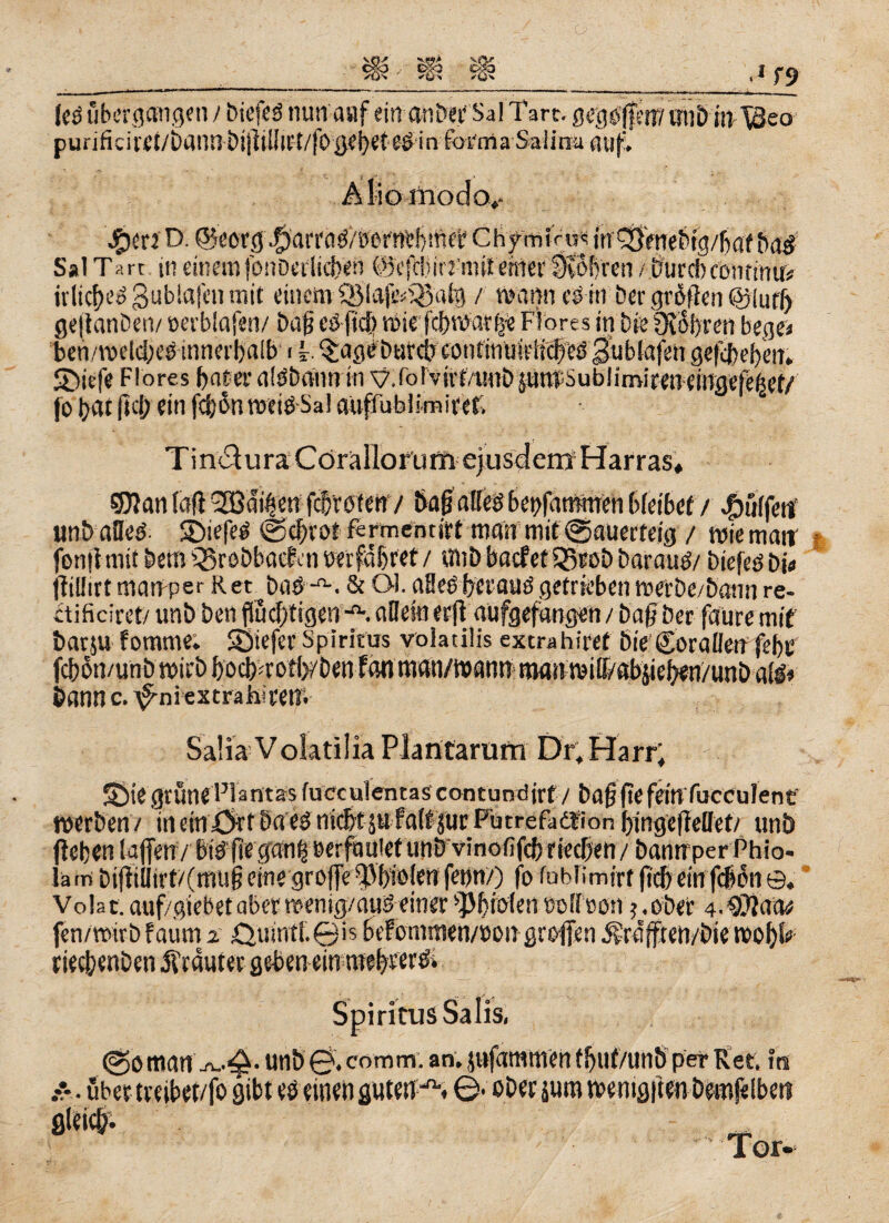 punficiKI/uaun öijlüiu't/|bijei)eie0 in forma Saiina auf. Ä lio modo,- #erft>. ©eßrgj^arrflö/ewnt^iftet Chymiru^ irr^Vnebtgybaf ba# S*1 Tart in einem fonocrlicben ©efebitrmit einer SvÖfyrcn / Curd)Centime? irlicbeggubiafenmit einemQMafe^afg / manncsiti bergrotfen@jiur() geftanben/ »erblafen/ baf? eö ficb mie fci)nvar(je Flores in bie Oiobren bege< ben/meicbeü innerhalb i Ir. §ag<?burcir contmülritiled gübiajeit geliehen. SDiefe Flores bat er aiööaun in y.lolvirt/tHiLijunToubümireneingeje^ef/ jobat |id; ein fcbünweiöSal auffubiimicet. Tinc^uraCörallorurftejusdern Harras* QTJan (afl SSBdi^en febroteny ÖagaHeö bepfammen bleibet / hülfen? unbaöeö 5)iefeg @cbrot fertnentiet man mit ©auerteig / miemaiv jbnflmit bem Qorobbacbai wrfabret / «nbbacfetQSroöbaraudy biefeö bi« ftiüirt manper Ret bas-*•. & Ql. afleöberauö getrieben werbe/bann re- ctificiret/ uni) ben flüchtigen allein erfl aufgefangen / Daß ber faure mit barju fomme; tiefer Spiritus voiatiiis extrahiret Die Coralletf febe bann c. \Fniextraha'en. Saüa Voktilia Plantarum Di, Harr; S)iegrüneFlantasfueculentascontundjrf y bajjftefeinfucCulene werben/ inein^rtbaegnic&tsufaifsurFutrefadfion bingefMet/ unb fteben lafleny bt#ftegan|öerfauietunbvinofifcb riechen / bannperPhio- Iä in bi(f iilirt/(mu§ eine groffe -Dbiölen fenn/) fo fobfimirt fleh ein fdon ©, Volat. auf/giebetaberwenig/auS einer ‘Phiolen colicon$,ober 4.SOiatw fen/wirb f aum 2. ,€>umtl.©is&efommen/üongroiTenivrafften/biemof)^ rieclyenDen trauter geben ein ntebreröi Spiritus Salis, @o manunb 0. comm. an. jnfammen tbut/unb per Ree. in über treibet/fo gibt es einen guten^. 0- ober juro wenigiien bemfelbeit ich- _ Tor-