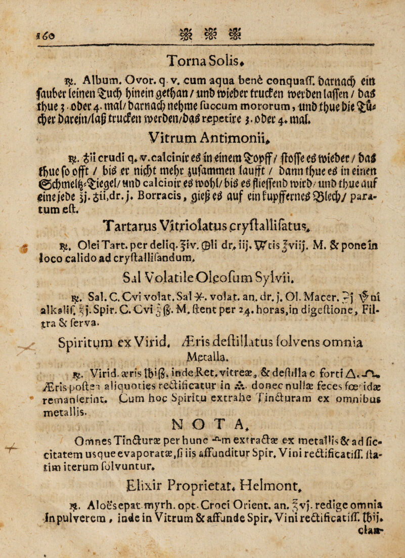 Torna Solls# fy. Album. Ovor. q v. cum aqua benb conquafT. batnacf) dt! fauber leinen twh hinein gefban/unb roieber fruefen werben lajTen / bag tbue i ober 4* mal/ bactiacb nehme fuccum mororum, tmbfbuebie ^erbaeejn/laptrucfen merben/ba^repetire $. ober mal* Vit rum Antimonn* $. $H crudi q> v.calcinir eg meinem Qropff / ffoffe eg wiebet / baS tbue fo offt / big er ni$t mehr jufammen lauft / bann tf>ue eg in einen ©chme(|^ie^el/ unb calcintr eg wohl/ big eg flteffcnb wirb/tmb th«e auf ginejebe ij'.$ii>dr.j« Borracis, gieß eg auf einfupjferneg^lecb/para- tum sft. Tartarus Vitrioiatus cryftallifatus* OleiTart.perdeliq.fiv. ®li drjij.JviiJ. M. Stponeui loco calidoad cryftallifandum, Sil Volatile OLeofum Syivii. Sal.C.Cvi volat/Salvolat. an.dr.j, Öl. Macer. pj ^nl alkalif, % j. Spir. C. Cvi 5 ($. M, ft ent per 24. horas,in digeftione, Fil- tra & ferva. Spiritum ex Virid, /Eris defliliatus (olvens omnia Mpcalla* i$z. Virid, seristb*(3* inde Ret,vitrese* &defbtla c fort! A* J\> iErispofts* aliquoties redificatur in .v. donecnuüse feces foer idas remanierint. Gum hoc Spiritu extrahe Tindluram ex omnibus metailis. NOTA, OmnesTindurse perhunc •«•mextradse ex metallls&ad fic- citatem usque evaporat£,(j ii$ afflmditur Spir. Vini redificatifT. fta- jtim iterum folvuntur* Elixir Proprietät* Helmont, i$. Al oesepat myrh. opt* Croci Orient, an. %v). redige omnia inpulverena , inde in Vitrum & afflmde Spir* Vini redificatifT. tbij* ela*-