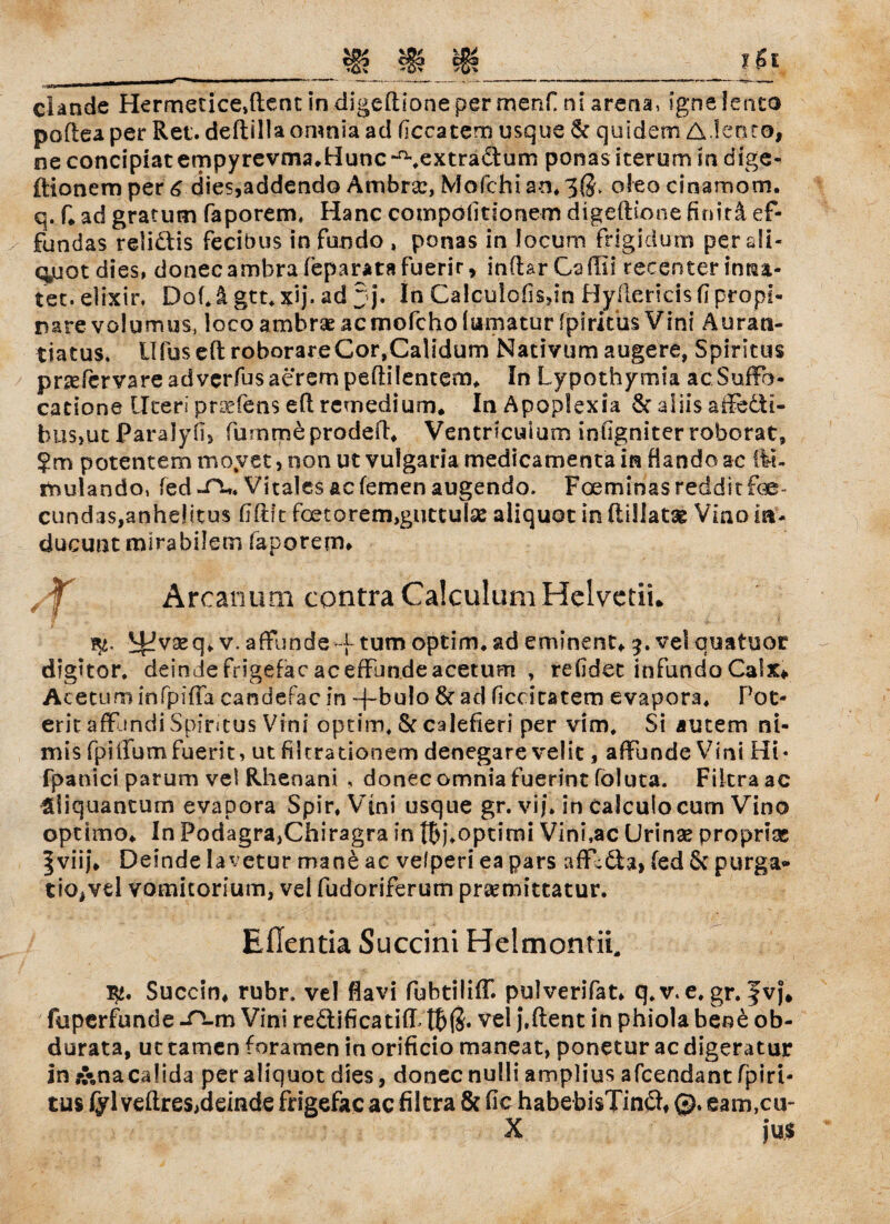 clande Hermetice,ftent in digeftioneper menf ni arena, igite lento poflea per Ret. deftiliaomnia ad ficcatem usque 6c quidem Aiento, ne concipiaternpyrevma.Hunc-^extradtum ponas icerum in dige- ftionem per 6 dies,addendo Ambra:, Mofchi an* 3$, oleo cinamom. q. f* ad gratum faporem, Hane compolitfonem digeflione finitä ef- fundas reli&is fecibus in fixndo , ponas in locum frigidum per all- q,uotdies, donecambra feparatafuerir, inftarCaffii recenter inna- tet. elixir, Dof* ä gtt. xij. ad 3j* In Calculofisdn Hyilerieis fi propi- rare volumus, loco ambrse acmofcho lumatur fpiritus Vini Äurati- tiatus. Ufuseft roborareCor,Calidum Nacivum augere, Spiritus pnefcrvareadvcrfusaerempeftilentem* In Lypothymia acSuffo- cadone Uteri proefens e(l remedium. In Apoplexia & aliis aiFedti- bus,ut jj?ara!y.fi> furnmeprodefh Ventricuium infigniter roborat» ?m potentem moyet, non ut vulgaria medicamenta in dando ac fit« fnulando» fed «Tu Vitales ac fernen augendo. Foeminas reddit foe- cund3s,anhelitus flftft fest o rem,guttulse aliquot in ftiliatae Viao in* ducunt mirabilem faporem* Arcanum contra Calculum Helvetii. % ^vseq* v. afflmde ~f tum optim* ad eminent«. 9. ve! quatuot digitor. deinde frigefac aceffundeacetum , refidet infundo Calx* Aceturninfpiffa candefacin ~|~bulo 8c ad Hcdtatem evapora, Pot¬ ent affjndi Spiritus Vini optim, 8c calefieri per vim, Si autem ni- mis fpiffumfuerit, ut filtrationem denegare velit, affunde Vini Hi* fpanici parum vel Rhenani , donec omnia fuerint foluta. Fikra ac $liquantum evapora Spir, Vini usque gr. vif. in caiculocum Vino optimo* In Podagra,Chiragra int^)\opclmi Vini.ac Urinse propriac §viij\ Deinde lavetur mane ac vefperi ea pars affldta, fed 8c purga* tio^vel vomitorium, vel fudoriferum prsemittatur. Eflentia Succini Heimontii, Succin« rubr, vel flavi fubtilifT. pulverifat* q* v. e, gr. fvj« fuperfunde -TLm Vini reäificatifP vel j.ftent in phiola beo& ob- dorata, uc tarnen foramen in orificio maneat, ponetur ac digeratur in j&nacalida per aliquot dies, donec nulli amplius afeendant fpiri- tus fyl veftres,ddnde frigefac aefiltra & fic habebisTinft« ©» eam,cu- X jus