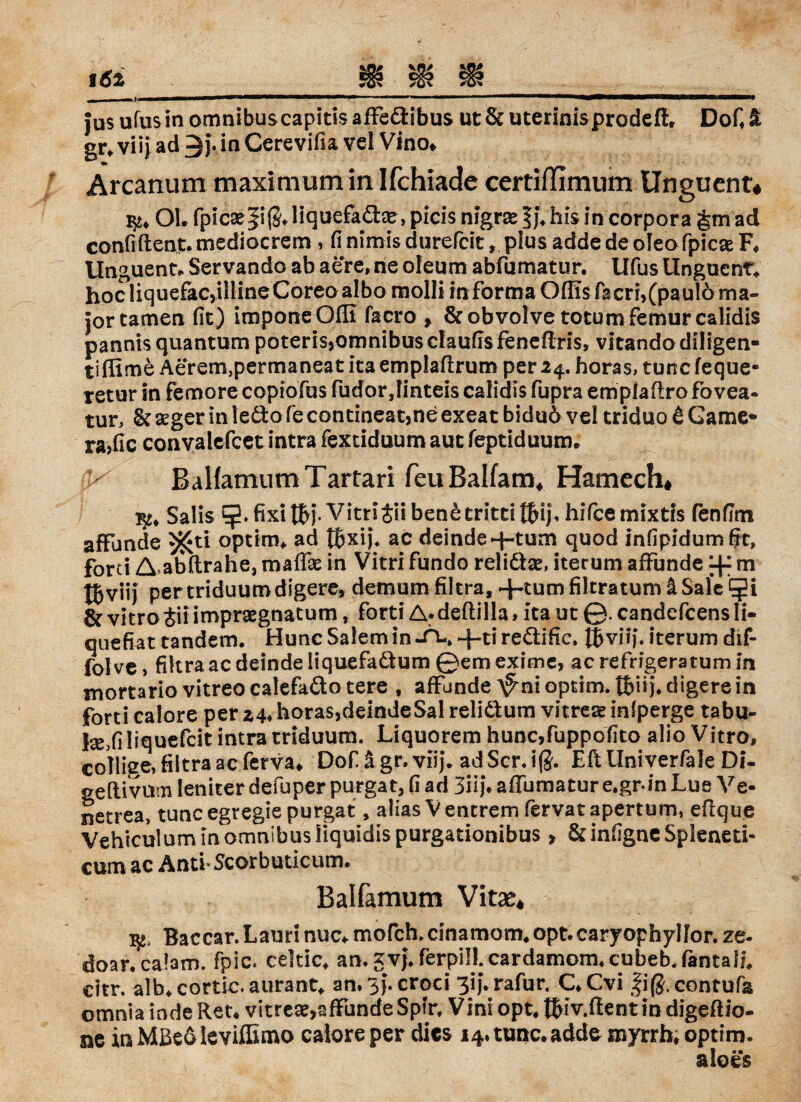 jus ufus in omnibus capitis affe&ibus ut & uterinis prodeft, Dofi % gr» viij ad©}. in Cerevifia vel Vin o* Arcanum maxiaiumin Ifchiadc certiflimum Ungucnt# OL fpic2e|i(JJiquefadje, picis nigrae § }♦ bis in Corpora §m ad confiftent. mediocrem, fi nimis durefcit, plus adde de oleo fpicae F. Unguenta Servando ab aere» ne oleum abfumatur. Ufus Unguenta hoc liquefacyilline Coreo albo molli in forma Offis fa cri,(paul6 rna- jor tarnen fit) imponeOfli facro , &obvolve totum femurcalidis pannis quantum poterisjomnibus claufis feneflris, vitando diligen- tiffime Aerem,permaneatitaemplafi:rum per 24. horas, tuncfeque- retur in femore coptofus fudorjinteis calidis fupra emplaftro fovea- tur, & seger in ledlo fe contineat,ne exeat biduö vel triduo 6 Game- ra>fic convalefcet intra fextiduumaut feptiduum. K BalfamumTartari feuBalfam, Hamech* ^ Salis fixi Wb Vitrijii benetritti tfcij, hifcemixtis fenfim affunde 55£ti optirn* ad tbxij\ ac deinde d-turn quod infipidumfit, forci A abftrahe, maffie in Vitri fundo reliäse, iterum affunde dr m tbvii) pertriduumdigere» demum filtra, fikratum äSale & vitro t\i impraegnatum, forti A*deftilla, ita ut ©. candcfcens li- quefiat tandem. Hunc Salem in-Tl» -|-ti re&ific, Uviij\ iterum dif- folve, filtra ac deinde liquefaäum ©emexime, acrefrigeratumin mortario vitreo calefaäo tere , affunde A^ni optim. ttmj. digere in forti calore per 24. horas,deindeSal reli&um vitreteinfperge tabu- lse,filiquefcit intra triduum. Liquorem hunc,fuppofito alio Vitro, collige, filtra ac ferva«, Dof ägr.viij. adScr.ifJ. EftUniverfale Di- geftivum leniter defuper purgat, fi ad 3iij\ affumatur e.gr-in Lue Ve- netrea, tune egregie purgat, alias Ventrem fervatapertum, eflque Vehiculum in omnibus liquidispurgationibus» &infigneSp!eneti- cum ac Anti* Scorbuticum. Balfamum Vitae* fy. Baccar. Laim nuc* mofeh. cinamom* opt.caryophylfor. ze- doar« calam. fpic. celtic* an.gv^ferpill.cardamom^cubeb.fantalL citr. alb.cortlc.aurant, an. 3}.croci 3ijVrafur. C.Cvi fifj.contufs omnia inde Ren vitreae,affunde Spin Vini opn tbiv.ftentin digeftio- ne in Mßeo levifEmo calore per dies 14.tunc.addc myrrh. optim. aloes