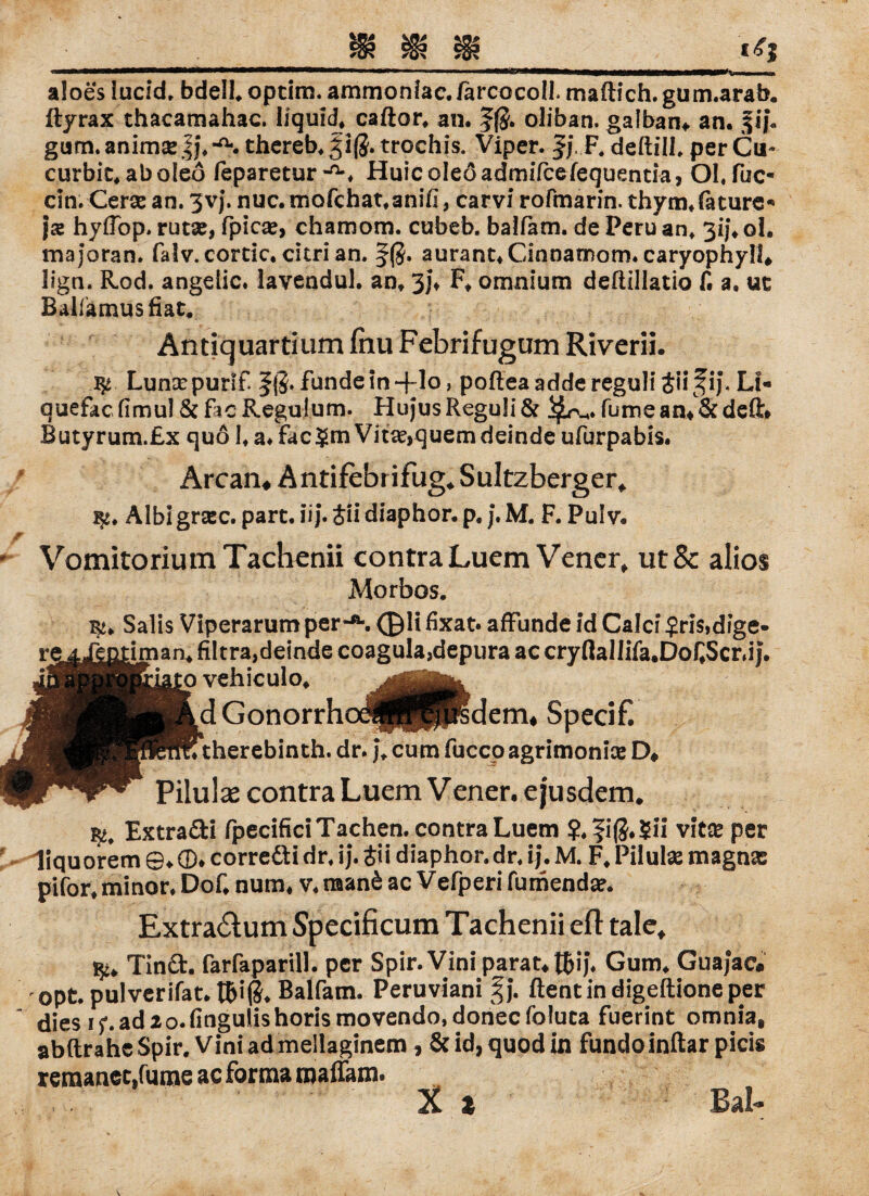 aloes lucid, bdell* optim. ammoniae. farcocoll. maftich. gum.arab. ftyrax thacamahac. liquid* caftor* an. f$. oliban. galban«. an. fij*. gum. anim« ff* -a. thereb* 31$. trochis. Viper. |j, F. deftill* per Cu- curbie* aboleö feparetur-'S Huicoleöadmifcefequentia, Ol.fuc- ein. Cer« an. 3vj. nuc.mofchat*aniii, carvi rofmarin. thym*fature« }x hyffop. rut«, fpic«, chamom. cubeb. balfam. de Peru an* 3ij* ol. majoran. falv.cortic. citri an. aurant*Cinnamom. caryophyli* lign. Rod. angelic. lavendul. an* 3j* F* onmium defiillatio f. a. ut Ballämusfiat* Andquartium fnu Febrifugum Riverii. Lun«purif. fundein+lo, pofteaaddereguliäiifij, Li« quefac (imul Sc fic Regal um. Hujus Reguli Sc fume am Sc deft» Butyrum.Ex quo 1* a* fac$rn Vit«,quem deinde ufurpabis. Arcan* Antifebrifug* Sultzberger* gc. Albigr«c. part.iij.Siidiaphor.p.j.M. F. Pulv* VomitoriumTacbenii contra Luem Vener* ut& alios Morbos. Bi* Salis Viperarum per*®*. ©li fixat. affunde id Calci $ris,dige* j  ® f' a t .— ^ — —v — 1 ^-« _ 1 f ? ^ ® ^ re 4.Jg mim aru mcra,uciuuc tuitguiÄjuc^uf iculo. jättf- GonorrhoJpPprs therebinth. dr. j* cutn fucco Pilulse contra Luem V ener. eju Extra&i fpecificiTachen. contra Luem ?.fi(5.$ii vitse per liquorem ©♦ ®. correäi dr. ij. Jii diaphor. dr. ij. M. F. Pilulse magna: pifor, minor. Dof, num, v. naan6 ac V efperi fumendar. Extra£tum Specificum Tachenii efl tale* Tinct. farfaparill. per Spir.Vini parat* tfcij. Gum. Guajac. opt. pulverifat. t&i(5. Balfam. Peruviani §j. ftentindigeftioneper dies ij’.adao.fingulishorismovendo.dohecfoluta fuerint omnia, abftrahe Spir. Vini ad mellaginem, & id, quod in fundoinftar picis remanec.fume ac forma roaffam.
