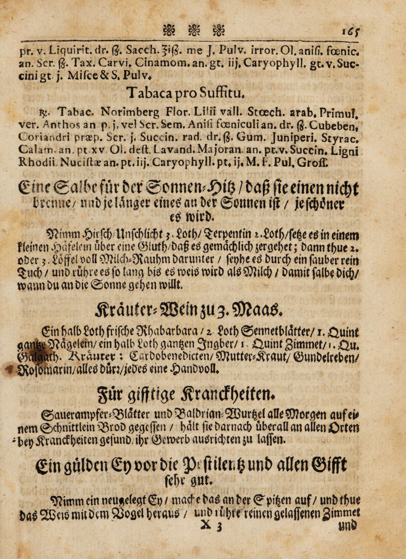 *=-■-** ... ... ------- ■* -.. pr. v. Ltquint. dr. $. Sacch.|i(J. me J. Pulv. irror. Ol.anifu foenic« an. Scr. ß. Tax* Carvi* Cinamorman.gt* ii|*CaryophyH. gt.v.Suc* einigt j* Mifce&S. Pulv« T abaca pro Suffitu, fy. Tabac. Norlmberg Flor* Lilii väll. Stcech. arab« Primul* ver. Anthos an p,j, vd Scr.Sem. Anifi fceniculian. dr. ß.Cubebent Coriandri pra?p. Scr. j* Succin. rad. dr, $, Gum. Juniperi. Styrac. Calam an, pt xv OLdeft. Lavand.Majoran, an. pt.v,Succin* Ligni Rhodii Nuciftae am pt* iij. Caryophyll. pt« ij« M. F. Pul* Groß! Cinc Cafbe für ber @onnetnJ£)t$ / baj? fte einen ritcbt trenne/ itnt» je-länger eines an Der Tonnen iß / iefcMtter esmirb. Sftstnni #trfcb Unfcf>(tcf)t j. £ot b/ Serpentin i .£of b/feße e$ in einem f(einen ^«feiern über eine @iirtf) öci§ eö gemacblicb jergebet; bann f bue x. ober;. Ibffel öc(I 9)itkf>3taubtn barunter / fetjbe eö bureb ein fauber rein §ucb / unbrübreeöfofang btö esvocibroirb alöSOWef// Damit falbe bicb/ wann Du an Die (spönne geben wißt. $täuf er* SBein ju 3. $*aa& (Sin halb Sötb frifebe 9lbabarbara / z 2otb @ennetblafter/1. ,Quint gatme^agdetn/ ein halb üotb ganzen Ingber/1 • £5,uinf gimmef/ >. ,Qu. £5<Sptb* 2\vautet; Sötbobenebicteiv ©iutter'Ärauf/ ©unbelrebett/ < fKofbraßfin/alieS bürvjebeS eine #anö»oll. pr gifttige $rancff>etfen* @auerampfer<Q5ldffer unb Qjalbrfom Kurbel alle borgen auf ei* nem ©cbnittlein 5ßvoD gegeffen / bdlt fte barnacb überall an allen Orten -bepÄrancfbeiten gefunb, ibr ©ewerb autfriebten ju laßen. <£tn galten €9 »erbte p (liiert unb allen ®tfft febe pt. ■ i $?muncintteu$el«gt&)/ macbebad anber©pi^en auf/ unb tbue baSSßeismitDcm ©oflel beraub / uub i übte reittengelaßenengimmet X i unb