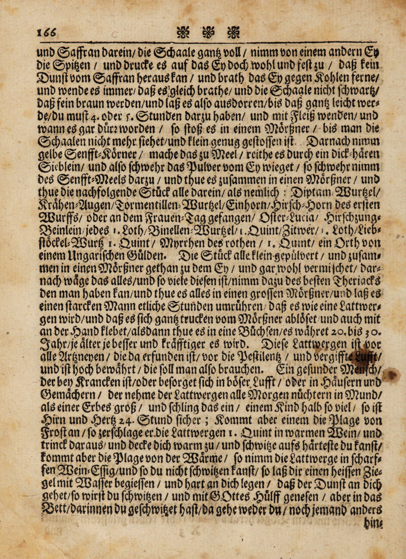 t£6 c r unb ©aßran barein/ Die ©chaale ganlj soll / nimm scn einem anbern £9 Die©pi(jen/ unDDrucfeeS auf Das(SoDoch Wohlunbfeßju / baß fein ©unßoom ©aßran berausfan / unD bratb Das €h gegen Noblen ferne/ unD wenbe es immer/ Daß es’gleich brätle/ utiD Die ©chaale nicht fcbwarfc/ Daß fein braun werDen/unD laß es alfo auSbotren/btS Daß ganfj leicht wer* De/Du muß 4. ober r. ©tunDen Darju haben/ unD mit gleiß wenben/ unD wann es gar bürt worben / fo floß es in einem 5D?or§ner / btö man Die ©chaalen nicht mehr ßebet/unb f lein genug gcßoßett iß. ©arnacb nimm gelbe ©enßb$orner/ mache bas ju ®»eel / rcitbeeS Durch ein DicPbärett ©ieblein/ unD alfo fchwebr Das ^uloer »om €o wieget / fo fchwebr nimm Des ©enßt=$)2eelS Darju / unD thue es jufammen in einen 9J?orßner / unD thue Die nachfolgenbe©tficf alle Darein/ als nemlich 5Di}>t«m.SBur|cl/ 5i'ra[)en'2lugen/(^ovmentilIen;iB3urfje!/(£inf)orn/4)it'ßh5^orn Des etften „ 1.0uint / ©Jprrben Des vothen / r, Qumt/ ein Orth sott einem Ungari’fcben ©ölDen. ©te ©tücf aüefleingepülöert / unDjufam» men in einen sißärßner gethan ju Dem €0 / utiD gar wohl wrraiidjet/ Dar« nach wäge Das alleS/unb fo oiele Diefen iß/nitnm Daju Des beßen ^beriacfS Den man haben Pan/unD thue es alles in einen großen DJiorßner/unb laß es einen ßarefen SQfatin etliche ©f ufiben umruhren. Daß eS wie eine £attwer< gen wirb/unb Daß es ßch ganfj truefen 00m sjßorßner abläfet unD auch mit an Der $anb flebet/alSDann thue es in eine S55cbfen/eS währet 20,bis $ o. gabr/je älter je beßer unD fräßtiger es wirD. SDiefe i’attwergen ißior al!e2Jr(jneoen/ Diebaerfunbeniß/eor Die ^eßilen^ / unb öergißtaBfe/ unD iß hoch bewährt / Die foH man alfo brauchen, @n gefunDer av Der bei) ätranefen iß/ober beforget ßch in bäfer.£ufft / ober in Raufern unD w ©emäd&ern / Der nehme Der £attwergen alle borgen nüchtern in 9J?unb/ als einer £rbeS groß / unD fchling DaS ein / einem j?inD halb fo eiel / fo iß 4?irnunDäperlj24.©tunD ßcber ; ävommt aber einem Dieklage öott groß an/fo jerfcblage er.Die Üattwergen 1. Ouint in warmen 2Bein/ unD trinef Daraus/ unD Dccfe Dich warm ju / unD fchwifje aufs härfeße Du fanß/ fommt aber Die QJlage oon Der SGBärme / fo nimm Die £attmerge in febarf* fen 2ßein<(Sßtg/unD fo Du nicht fcfwßen f anß/ fo laß Dir einen heißen gie« gel mit aßerbegießen/ unD hart an Dich legen/ baß Der $Dunß an Dich gebet/fo wirß Du febwifjen / unD mit@0ttes jg>ulfF genefen / aber in Das .  ‘ anDerS feit!«