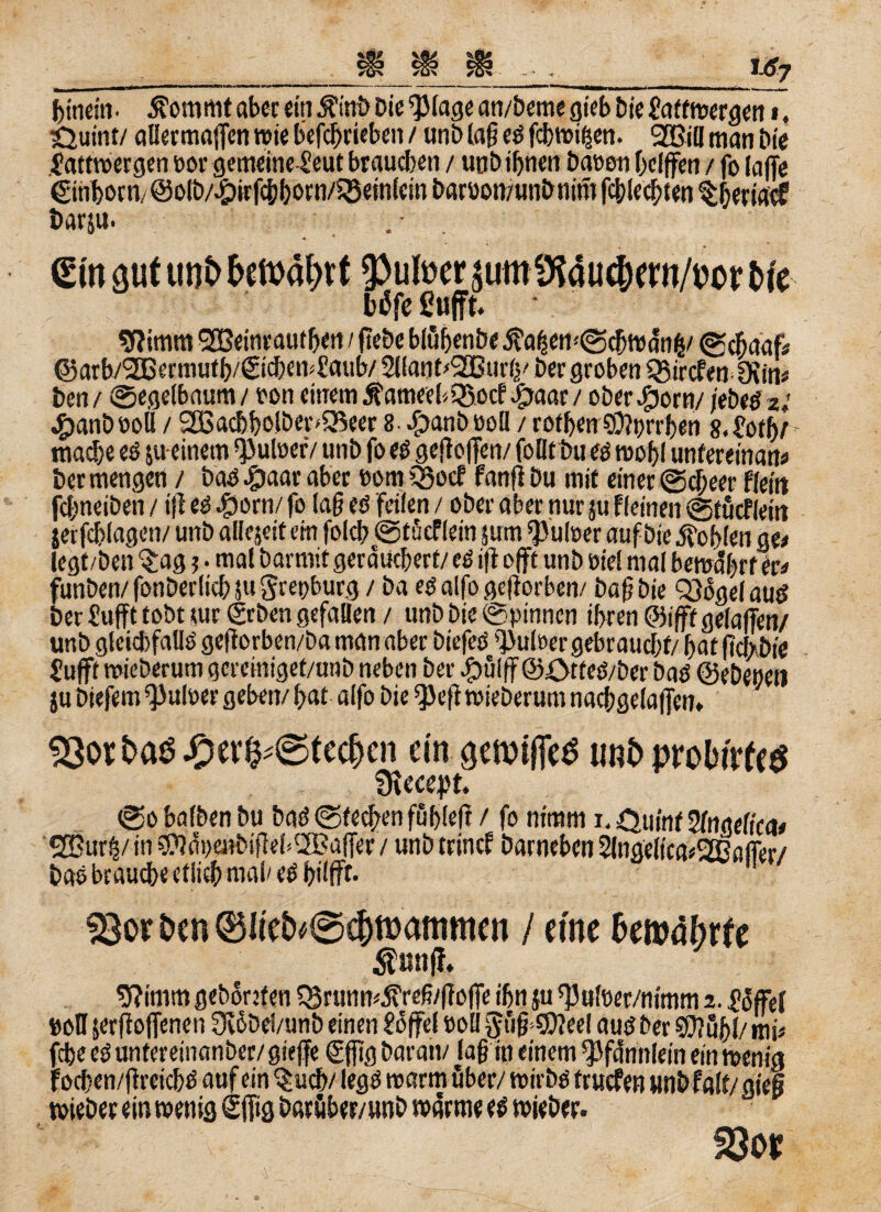 f>mdn- $ommt aber ein ÄinD Die ^lage an/Deme gieb Die üaftwergen i, ijuint/ allermaflcn wie betrieben / unD lag es fchwißen. Sßiil man Die Xattwergen uor gemeineXeut brauchen / uob ihnen bauen helfen / fo (affe ©inborn/ @otb/.£)irfcb born/5Bein(ein Daruon/utiD mm fcblecbten theriacf Danu. . - sftimrn <2Beinrautben / (lebe bluhenbe j?a£en<©cbwän&/ ©cßaafi ©arh/2ffiermutb/<SicbenXaub/ Sllant'SGBurly Der groben Q3ircfen ötin* Den/ ©egelbaum/ ron einem ÄameebQ3ocf.£Mar/ ober#orn/jebeSz; #anDüoll / 2Bachbs!ber»25eer 8 ^anbuoü / rothen $0?prrben 8.£ofh/ mache es jueinem ^uloerV unD fo es gefielen/ follt Du es weh! unfereinan* Der mengen / bas .(paar aber uom Q}ecf fanfi Du mit einer ©cf/ecr fleht fcbneiben / i|l es #orn/ fo laß es feilen / ober aber nur ju Keinen ©tucfleitt jerfchlagen/ unD alfejeit ein folch ©tücflein jutn ‘puleer auf Die Sohlen m legt/Den $ag ?. mal barmit geräuchert/ es ift oft unb oiel mal bewährt er« funben/fonberlichjugrenburg / Da es alfo geftorben/ Daß Die ^ägelaug Der Suffe tobt tue ©eben gefallen / unD Die ©pinnen ihren ©ifff getafen/ unD gleichfalls gefiorben/Da man aber DiefeS Xutaer gebraucht/ hat fichDie fuft wieDerum gereiniget/unb neben Der Spulf @0tteS/ber Das ©ebenen ju Diefem^ulper geben/hat alfo Die ^>efl wieDerum nacbgelafjen» 53ort>aö^)er^@tec|cn ein fjcwifTcö unb prolwfeö ülecept. ©o halben Du Das ©techen fühlefl / fo nimm i. Ouinf Wngeltca* 2üur§/ in 0JJäne»Diffeb2Ba(fer / unb trinef Darneben 2lngel(ea*2Bafler/ bas brauche etüeb mal/es hilft. 33or &en ©lie^©djn>ammen / eine bmäbxie $un|f. 9?imm gehonten Q3«mm.S?refi/gofe ihn ju ^ufoer/nimm z. Toffel »oH serßofenen 0vöDd/unb einen £ofel »oll 2?üf$?eel aus Der $?öhl/mi« (ehe es untereinanber/giefe ©fitg Damit/ Jag in einem Pfändern ein wenig wieber ein wenig dfftg barüber/unb wärme es wieber. föor