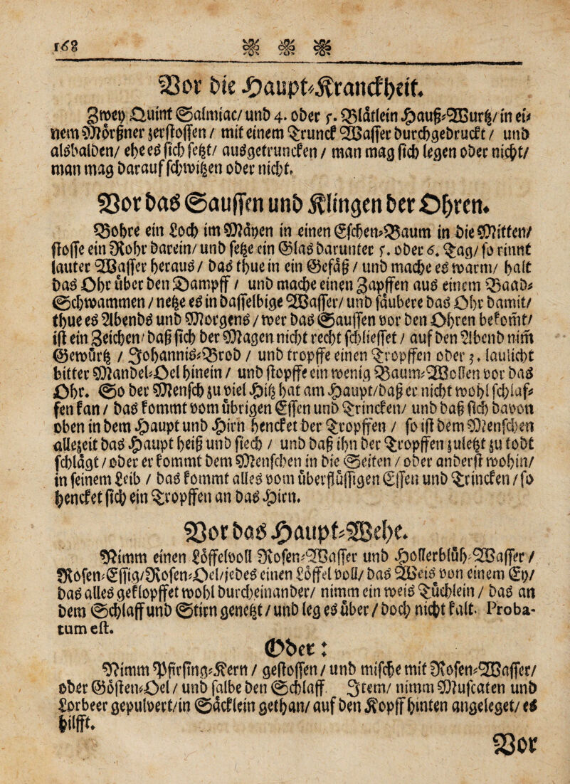 33or bte #aupt*$ran<f foetfc 3«ct> Ouittt @a(miac/ unb 4. ober p. QMatlein #aufjj(2Bur$/ in ei/ nemSJJorfjnerjerftojfen/ mit einem Qfruncf SEßajfet burcbgebrucf t / uni) alöbalben/ ebeeöftcbfefjt/ atiögetruncfen / man mag ficb teflcn 0Der nicht/ man mag Darauf febroiien ober nicht. SQot t>aö ©aufim un£> klingen ber Cljren* Sßobre ein £ocb im SEfiäpen in einen SfcbemüSaum in Die C0?:tfen/ ftßffc ein ?Kobr barein/ unb fege ein ©lasDarunter r. ober 5. $ag/ forinnt lauter SEBaffee betaue / baö tbue in ein ©efdjj / unb mache ee warm/ bait baö Obr über Den SDampff / unb mache einen gapffen auö einem Qfaab« Schwammen / nefce eö in bafjelbige SBajfer/unb jaubere baö Obr Damit/ tbue eö 2lbenbö unb SUlorgenö / wer baö Saufien »or Den Obren befonit/ ift ein Stieben/ bafjftcb Der Stagen nicht recht fchiiefTet / auf Den 2ibenb nim ©ewürh / 3obanniö/Q5reb / unb tropffe einen ^ropffen ober 5, iaulicht bitter $9?anbeböcl hinein / unb jiopffe ein wenig SBaunvIJBoBen »or baö Obr. <0o Der SOJenfch ju nie! bat am #aupt/baf? er nicht woblfcbiaf/ fen f an / baö fommt »om übrigen Sffen unb §rincfen/ unb ba§ fW) Davon oben in Dem #aupt unb #irh benefet Der ^ropffen / fo iffbem CQtenfcben allezeit baö ^)aupt beig unb ftech / unb Dag ihn Der §ropffen juiegt |u tobt fchlagt / ober er fommt Dem gftenfehen in Die (Seifen / ober an Der fr wohin/ in feinem £eib / baö fommt alles »otn uberfiujfigen S|]er. unb ^rinefen/fo benefet ftcfy ein tropfen an baö ^)irn. ^orbaöJpaupkSBdx. fftimm einen Soffelooll SKofewSTBafier unb $ol!erb!üb'2Baffer / SföfcmSITig/ÜiofewOebiebeS einen Üoffelvoli/ baö SÜBeräeon einem St)/ baö alleögefiopffet wohl butebeinanber/ nimm ein wetö Büchlein / baö an Dem @d)laff unb Stirn genest / unb (eg eö über / Doch nicht f alt. Proba- tum eil. <Dber: 9?imm tßfirftng^ern / gefloffen / unb mifefte mit ^eofewSEGnffer/ ober ©ofietnOel / unb falbe Den (Schlaff 3tem/ nimm SDlufcaten unb Sorbeer gepulöert/in Sacfletn getban/ auf Den Äopff hinten angeleget/ eö