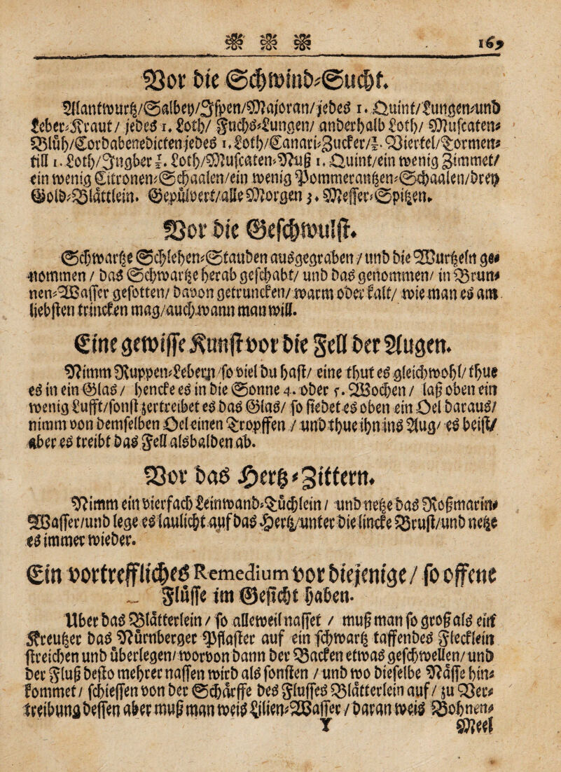 Bor btc @c&n)mb*@uc&f. Wantwur$/@albet>/3fpen/©'JajöEan/)ebeS1. öutnf/Suiijctvunö Jeber^raut/ jeb.es1. Üotb/ §ucbS>£ungen/ anberbalb Sott)/ ©lufcafen« SMub/CorbabenebictenjebeS i.£otb/£anari>3ucfer/J-<i8iertel/<itormeit* tili i • £otb/3mgber rotb/^Iufcaten-OTulj i. öuint/ein wenig gtmmet/ «in wenig ©tconem@d)aa!en/cin wenig spoinmeean$ew©4)aalen/bre9 ©olö^lattlem. ©epuloett/aSeSOIOEgen j.50?effetf©pi£etn Bor bk ©eftbanslfn ©cbwatte 0<tleben<@fauben auSgegeoben / unb bie l2üitr|efti ge# ■Kommen / baS ©cbwarije herab gefcbabf/ unb baS genommen/ iniBrun# new3Baffcr gefotten/ baoon getruncfen/warm oberfalt/ wie man eö am liebjien trinefen mag/aucf>w ann man will. Iftirnm 3\uppew£eberji foüielbu baff/ eine tbut es gleid>wobl/ tbu# edinein@laO/ bencfe eg in bie @onne 4 . ober r.SBocben/ lafj oben eit» wenig €ufft/fonft jertreifeet esbas ©tag/ fo ßebetes oben ein OelbarauS/ nimm oon bemfelben öeleinen ^rppffen / unötbueibninö $ug/ es beiff/ «bet es treibt bas Jeff atsbatben ab. Bor bao -£>er$ Ziffern» $?imm ein oierfad) £einmartt>*$ü<$letn / -unbnelebas Stoff marin# es immee wieber. Slöffe tm ©epc&t laben- Ubec baö iBldfterlein / fo alleweit Haftet / muff man fogroffalgeitf $reu|er baS Stürnberger «JJftaffer auf ein fd/warij tajfenbes glecfleitt ffreicben unb überlegen/woroon bann bet SSacfen etwas gefcbweüen/uni) bet $luff beff 0 mebtec naffen wirb als fonffen / unb wo biefelbe 9?affe bin# fornmet/ fcbteffen non ber ©cbckffe bes gluffeS SSldtterlein auf / ju 93 et# teeibuna beffen abet mu(j man weiöIliliemSßJaffeE/batan weis fBofenen# T Sijjeef