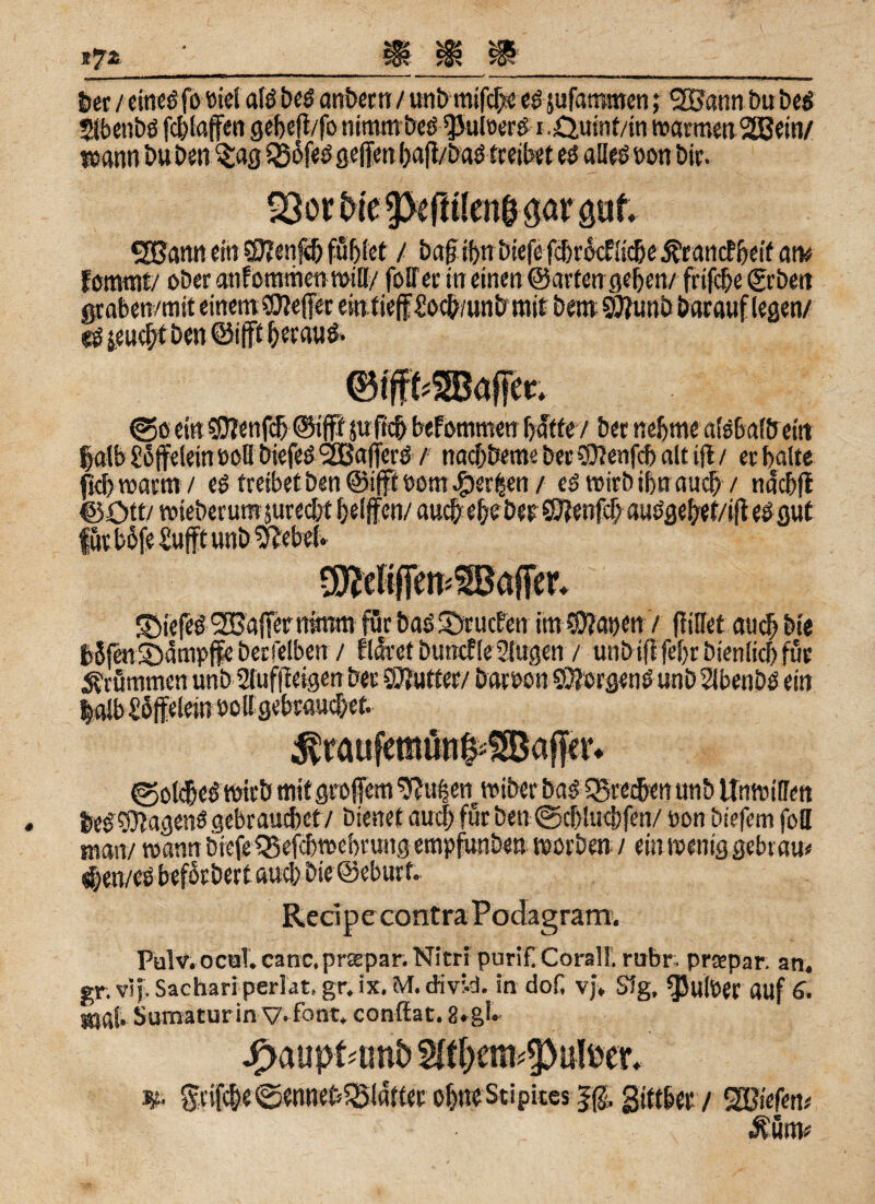 \QA V feer ; 20ann bu beg i.Qwnt/in marmen2Bein/ «SJann ein 0?enf<& füllet / fea^trfeiefefcßr^cRtc&eÄratKf&etfoiv Fonwnt/ ober auf Omnien will/ foff er in einen @artenge!)en/ frifd)e (geben ©o ein $?enfcf> ©ifff }ufi'e& befommen hatte / beme&me afsbaföeitt Jjatb £5 jfelein 008 biefeö 2Bafierö / naebbeme ber €0?enfcf> alt ift / er halte ffcfewarm/ i$ treibet ben ©ifft eom^er^en/ erwirb ihn au# / ndcbft SMefeö SOSajTenrtnrm für baö CDrucPen im $?ai)en / füllet auch bie feSjenSbdmpffe betreiben / floret bunrf le 5iugen / unb iffjeljr bienlid) für brummen unb gfuffteigen ber SJJutfer/ DatPon ©Jorgenö unb gtbenbö ein fee£$tagens gebrauchet/ bienet auc| für ben ©cblucbfen/ non biefem fott man/ mann biefe Q5efcbt»ebrung empfunben worben / ein wenig gebt au« $en/cobeforbert auch Die ©eburf. Redp e contra Podagram. Pulv. ochT. canc.praspar. Nim purif Corall. rubr preepar. an, gr. vif. Sachari perlat. gr. ix. M. «Jivr.d. in dof, vj, Sfg, ^Julöer auf 6. mal* Sumiturin V-font. conftat. 2. gl. jp>auptamt> & griffe ©ennebföldtter obneStipices gjttber / SBiefett«