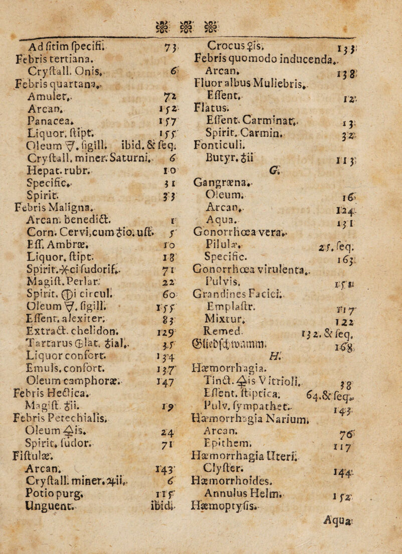 Adfttimfpecifu 73 Crocusßs» uv Febris tertiana. Febris quomodo inducenda*. Cryftall, Qnis* Febris quartanv 6 Arcan* Fluor albus Muliebris* 13 8! -i Amulett 7* Eflent, l'z’• Arcan* I fZ n 7 Flatus. Panacea* Eft ent, Carmlnat;. 1 2; Liquor, ftipf. * ff Spirit. Carmin. 1%: Oleum -y ♦ ßgilL ibid.&ftq.; Fonticulu CryftalL miner. Saturni* Butyr. tii II 3i Hepat.rubr. IO Gl Specific** 3 i Gangrsena*> Spirit. 8 3 Oleum. 1&- Febris Maligna. Ar ca n.. 12 4- Arcan, benedid. E Aqua. 1 ? l Gorn. CervLcumSio; uffc f Gonorrhoea veraw > EfT, Ambras IO Filülav tu [eq. Liquor, ftipt; 18 Specific. i£y S pi r i r.-X-ci fudorifv 7i Gonorrh cea v I ru le n ta*. Magi ft .Perlar,: Pulvis, i;f fi Spirit, 0i circul. 60 G ra n d j n es- Fa c ic h* Oleum ftgill. Iff Emplaftr. Fi 7’ Eftenr. alexiter; 83 Mixtur. 122 ExtradL chelidotr. 129 Remed. m.&fen. T a rtaru s ® la t, £i a 1 *. 3 f T,--^ Liquor confertr. 1 54 h: Emuls* confort. Ö7 Htcmorrhagia. Oleum esmphora?. 147 Tind.^is V itriol},. 3 g Febris Bediea. Eftsnt. ftipdea. ^ u&ieö'^ Magi ft, Jii. Pu! V, fy m parket.- I 4:3 Febris Petechialis* Ffemorrhag'ia Narium; T/ Oleum Ais* 24 Arcan. 76'? 117 Spirit* fudor. FI ft ul se; 71 Epithsm, Hsemorrhägia Uteri: Arcan; 1*43’ Clyfter. 144'. Cryftall. miner.tyiL 6 Hämorrhoides. T Potio purg* rff Annulus Helm:- 1 f linguenc. i y * * Efemoptyftsi* Aquat