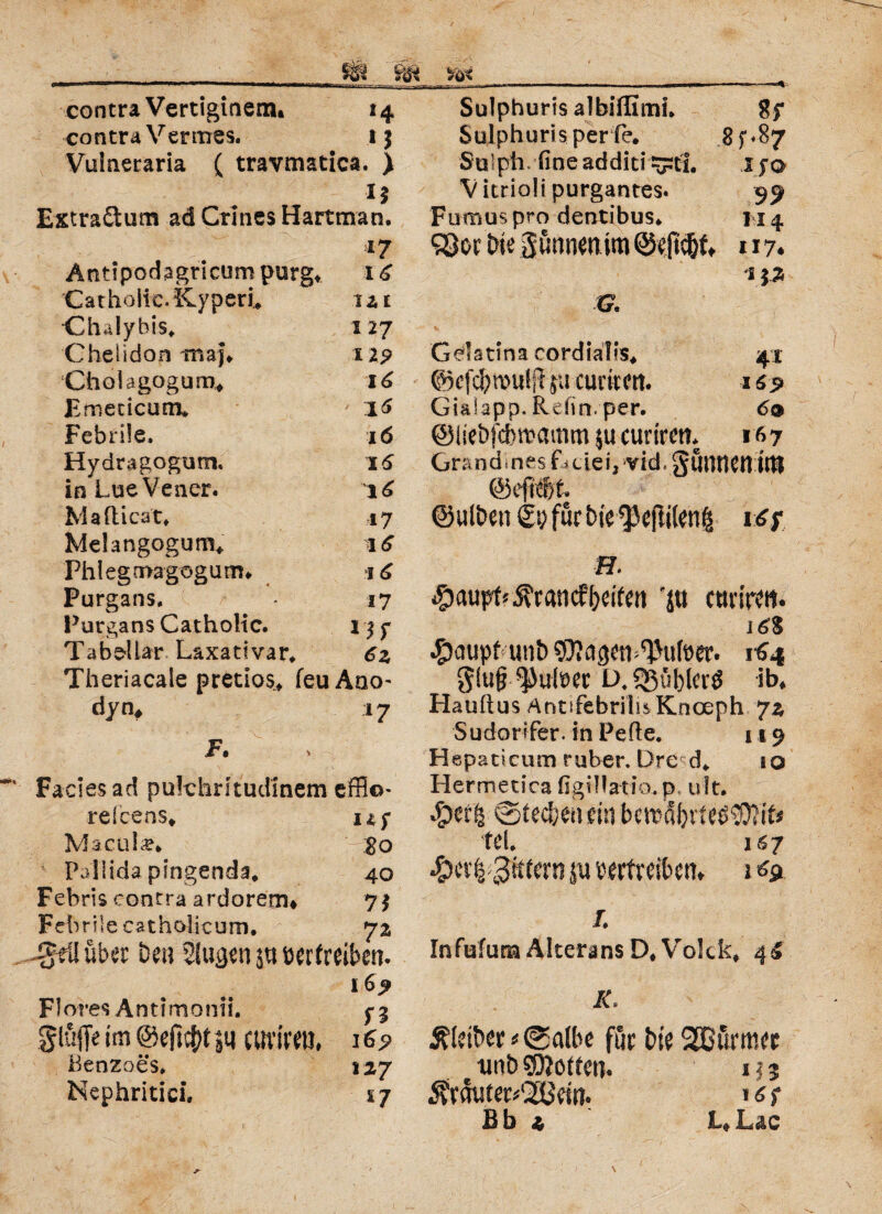 contra Vertiginem* 14 contra Vennes. 15 Vulneraria ( travmatica. ) *5 Extra&um ad Crlnes Hartman. 17 Antipodagricum purg* 1 £ Catholic. Kyperu m Chalyhis. 127 CheÜdon maj® 119 Cholagogum, 16 Emeticum* / 16 Febrile. 16 Hydragogum. 16 inLueVener. 16 Ma flickt* 17 Melangogum, Phlegmagogum. 16 Purgans. 17 Purgans Catholic. 1 $ y Tabdlar Laxativar. da Theriacaie pretios, feuAno- dyn, 17 F. Facies ad pukhmudinem effio- relcens, 1 *y Macula. ' So Pallida pingenda* 40 Febris contra ardorem# 7$ Febrile catholicum. 72 ^eü über Den Säugen s« vertreiben. 16? Flores Antlmonii. gluffe im @eft$tju curiretl, Henzoes* 127 Nephritici. ij Sulphuris albiffimi. Sf Sulphurisper fe. 8^87 Sülpii fineadditi^rCL Ifo V itrioli purgantes. Fumus pro dentibus® 114 ?Qori)ie gönnen im @e|tc6tt 117* 1 %% G. Gelatina cordialis. 41 ©cfdjroulRju curkert. 1 «5» Gialapp. Refin, per. 6® ©liebfcbsvamm $u curirett. 167 Grandines Gdei, vid, JutWCtl iltj ©efiefet ©ulbeti für bie <}5eftilenß vSf H. #aupt*$r«ncf geifert 'jtt ctm’rtrt. i ^aupbunb^RagetblJufoer. 164 Sluf; Pulver D.55ö[)krö ib, Hauftus AntifebriliiKnceph Jz Sudorifer. in Pefte. 119 Hepaticum ruber. Dre d. so Hermetira figiüatio. p, ult. «Sierfj ©teebenein bcttm!)ne3$?itj fei. 1S7 ^)df2 gkkrn ju vertreiben. i % /. InfufunaAlteransD.Volck, 4S IC Leiber «©albe för bte SEB&rmer twb SDJotten. 113 3?rmiter«'2itf ein. »<f1 Jß b z L. Luc