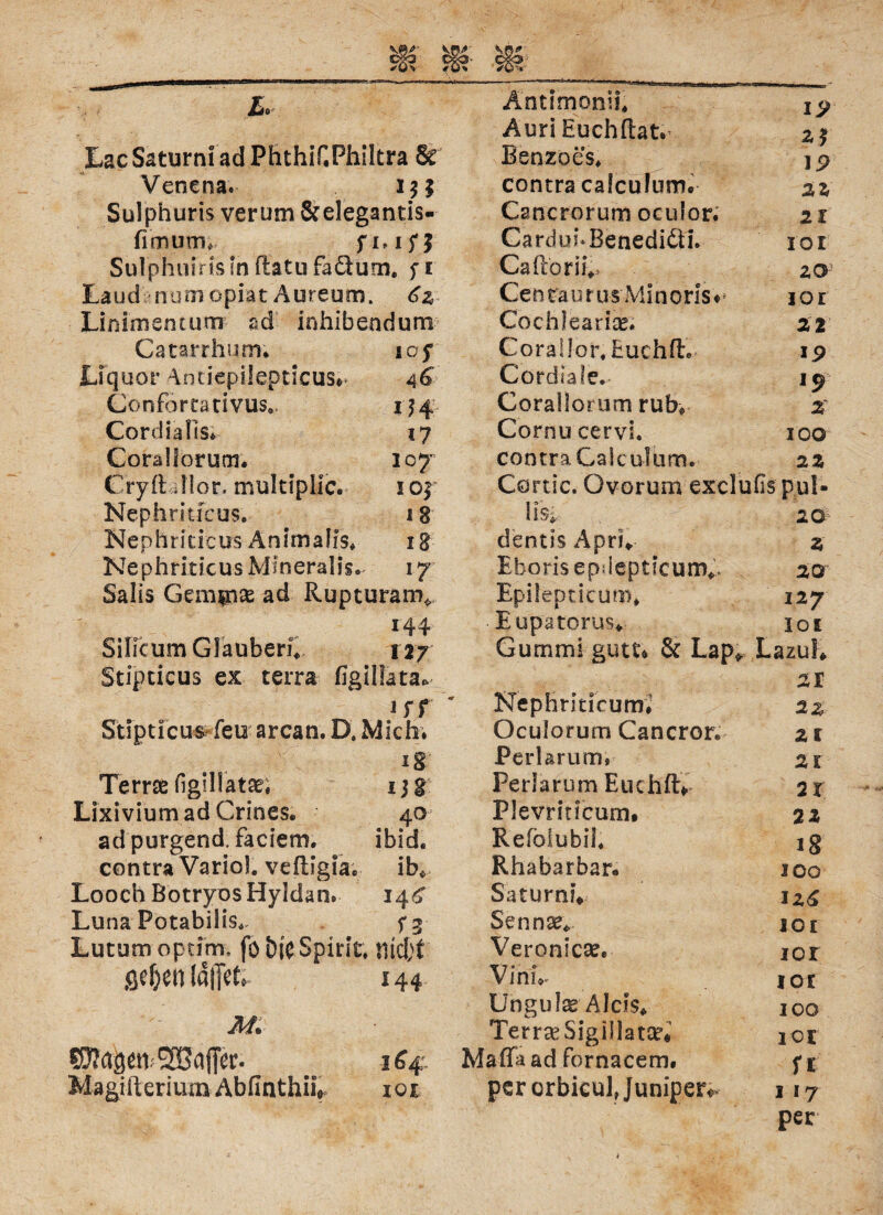 L. tac Saturn! ad Phthif.Philtra & Venena. i$ 5 Sulphuris verum &e!egantis- fimutn* f 1,15*5 SulphuirisInftatufaöum. fi Laud num opiit Aureum. 6z Linimencum ad inhibendum Catarrhum; so f Liquor Anciepilepticus#* 46 Conförcarivus., 154 Cordiafis. 17 Cora Horum. 107 Cryil dlor. multipllc. 105 Nephritfcus. 18 Nephriticus Animafis. 18 Nephriticus Mmeralis. 17 Salis Gemüse ad Rupturam* Silicum Glauben. 127 Stipticus ex terra figillata* irr Stipticus feu arcan. D. Mich* ig Terrae figülatse, ijg Lixiviumad Crines. 40 adpurgend, faciem. ibid. contra Variol. vefligia«, ib* Looch BotryosHyldan. 14^ Luna Potabilis., fg Lutum optim. fo Spirit. titelet geljen IdlTtf» 144 M. SSyJd^n 164 MagifteriumAbfinthiif tot Äntimonii* I 9 AuriEuchftat. Benzoes. 19 contra calculum. 22 Cancrorum oculor. 21 CarduhBenediäi* roi Ca(lorii.> zo C e n ra u r u s M i n 0 r i s ♦ jor Cochlearice. 22 Cora ilor. Euch fl:. 19 Cordiale.- l9 x Corallorum rub« Gornu cervi. IOO contra Calculum. 22 Cörtic. Ovorum exclufis pul» Ilsi 20 dentis Apri* 2 •Eborisepdepticum^. 20 Epilepticum. 12J Eupatorus. 10t Gummi gutt* & Lap* Lazul* 21 Nephriticum., 2Z Oculorum Cancror. 2t Perlarum» 21 Perlarum Euchft* 2 t PJevriticum. 22 Refölubii. 18 Rhabarbar. IOO Saturni* u£ Sen nee* ICI Veronicae* IOI Vinn« I 0 £ Unguis Aids* IOO TerrceSigillatsr« 101 Maffa ad fornacem. U per orbicul, Jumper« 117 per