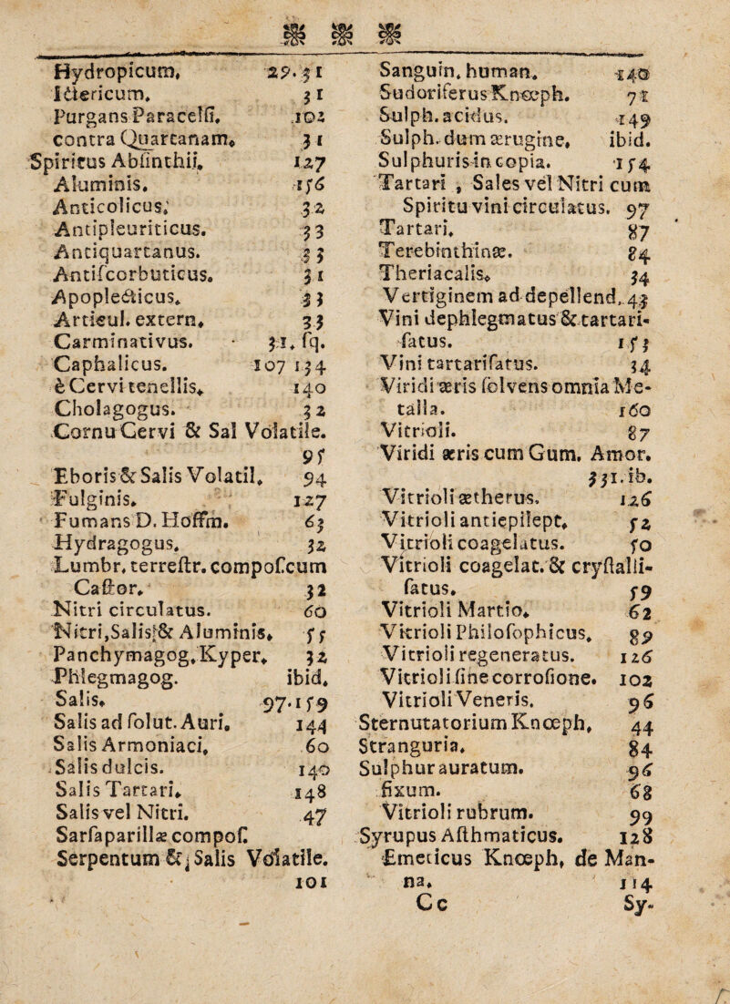 Hydropicum, 29- $ i Itiericum. 3 r PurgansParacdü. jpz contra Quarcanam* 3 1 Spiritus Ablinthii, lzy Aluminis. Anticolicus; 3 z Antspleuriticus. 33 Antiquartanus. ,2 5 Antifcorbuttcus« $1 Apople&icus* '.-33 Artieul. extern. 33 Carminativus. - 31* fq. Caphalicus. 107 134 bCervitendlis* 140 Cholagogus. $2 Cornu Cervi & Sa! Volatile. 9f EborisSr Salis Volatil. 94 Fulginis. izj Fumans D. HoffVn. 63 Hydragogus. 5z Lumbr. terreftr. compofcum Caß;or. 32 Nitri circulatus. 60 Nitri,Sali$f& Aluminis. f; Panchymagog*Kyper. ?z Phlegmagog. ibid. Salis. 97*i f 9 Salisad folut.Auri, 144 Salis Armoniaci. 60 Salisdulcis. 140 Salis Tartar?» 148 Salis vel Nitri. 47 Sarfaparillse compoC Serpentum 6t < Salis Vdiatile. IOI Sanguin* human,* 5 u d or iferu sK nceph. Sulph. acidus, Sulph. dum ttrugme, Sulphurisincopia. Tartari , Sales vel Nitri cum Spiritu vini circular us, 97 Tartari* <47 Terebinthiate. £4 Theriacaiis» 34 Verdginem ad depellend,.4| Vini dephlegmatus&tartari* fatus. 1 f 3 Vini tartarifatus. 3.4 Viridi seris (blvensomnla Me¬ tall a. 160 Vitrioü. $7 Viridi acris cum Gum. Amor. fji.fb. Vitriol! setherus* j zG Vitrioü anuepilept. yz V irr io li coa ge 1 a t u s. fo Vitriol! coagdat. & cryflalli* fatus. 3-9 Vitriol! Mart io. 62 Vkrioli Philofophicus* gp Vitrioliregeneratus. iz6 Vitriol i fine corrofione. 102 Vitrioü Veneris, 96 SternutatoriumKnceph. 44 Stranguria. §4 Solphurauratum. 9^ fixum. 63 Vitrioü rubrum. 99 Syrupus Afthmaticus. 12S Umedcus Knosp h, de Man¬ na* j 14 C c Sy« 74 ibid.