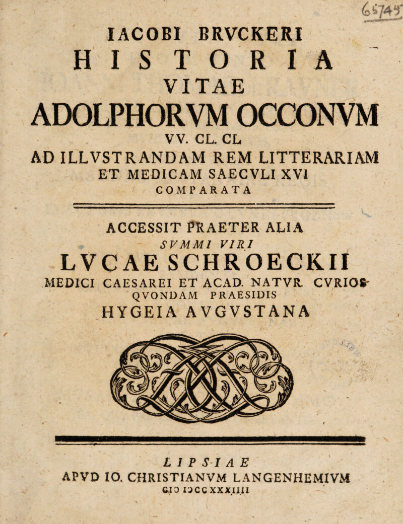 IACOBI BRVCKERI HIS T O R IA VITAE ADOLPHORVM OCCONVM VV. CL. CL AD ILLVSTRANDAM REM LITTERARIAM ET MEDICAM SAECVLI XVI COMPARATA ACCESSIT PRAETER ALIA SVMMI VIRI LVCAE SCHROECKII MEDICI CAESAREI ET ACAD. NATVR. CVRIO* * QVONDAM PRAESIDIS HYGEIA AVGVSTANA L I PSI A E APVD IO, CHRISTIANVM LANGENHEMIVM C.I3 UCCXXXIIU * • *