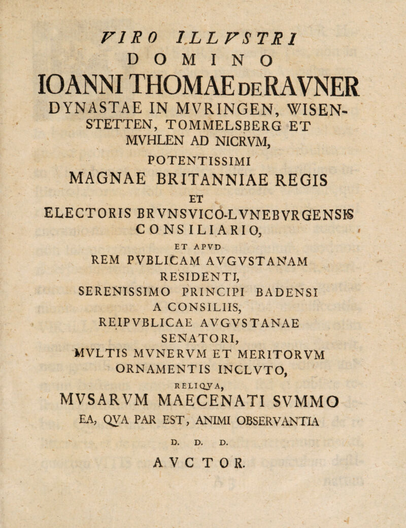 VIRO ILLFSTRI DOMINO IOANNI THOMAEdeRAVNER DYNASTAE IN MVRINGEN, WISEN- STETTEN, TOMMELSBERG ET MVHLEN AD NICRVM, POTENTISSIMI MAGNAE BRITANNIAE REGIS ET ELECTORIS BRVNSVICO-LVNEBVRGENSIS CONSILIARIO, ET APVD REM PVBLICAM AVGVSTANAM RESIDENTI, SERENISSIMO PRINCIPI BADENSI A CONSILIIS, REIPVBLICAE AVGVSTANAE SENATORI, MVLTIS MVNERVM ET MER1TORVM ORNAMENTIS INCLVTO, RELIQVA, MVSARVM MAECENATI SVMMO EA, QVA PAR EST, ANIMI OBSERVANTIA D. D. D.