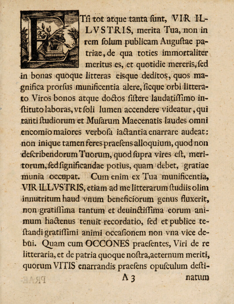 'fi tot atque tanta fiint, VIR IL- LVSTRIS, merita Tua, non in rem folum publicam Auguftae pa¬ triae, de qua toties immortaliter meritus es, et quotidie mereris, fed in bonas quoque litteras eisque deditos, quos ma¬ gnifica prorfus munificentia alere, ficque orbi littera¬ to Viros bonos atque do dos fiftere laudatiffimo in- ftituto laboras, vt foli lumen accendere videatur, qui tanti ftudiorum et Mufarum Maecenatis laudes omni encomio maiores verbofa iadantia enarrare audeat : non inique tamen feres praefens alloquium, quod non defcribendorum Tuorum, quod lupra vires eft, meri¬ torum, fed fignificandae potius, quam debet, gratiae munia occupat. Cum enim ex Tua munificentia, VIR ILLVSTRIS, etiam ad me litterarum {ludiis olim innutritum haud vnum beneficiorum genus fluxerit, non gratiflima tantum et deuindiffima eorum ani¬ mum hadenus tenuit recordatio, fed et publice te- ftandi gratiffimi animi occafionem non vna vice de¬ bui. Quam cum OCCONES praefentes, Viri de re litteraria, et de patria quoque noftra,aeternum meriti, quorum VITIS enarrandis praefens opufculum defti- A 3 natum