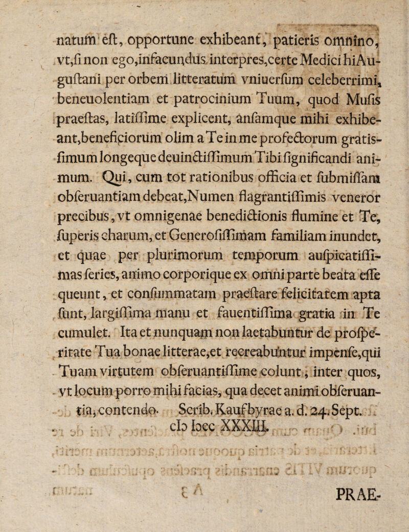 ' _ vjr 'vH natum’eft, opportune exhibeant, patieris omnino, vt,fi non ego,infacundus interpres,certe Medici hiAu- guftani per orbem litteratum vniuerfum celeberrimi, beneuolentiam et patrocinium Tuum, quod Mufis praeftas, latiffime explicent, anfamque mihi exhibe¬ ant,beneficiorum olim a Te in me profeftorum gratis- fimum longeque deuin&iffimum Tibi fignificandi ani¬ mum. Qui, cum tot rationibus officia et fiibmifTara obferuantiam debeat,Numen flagrantiffimis veneror precibus, vt omnigenae benedi&ionis flumine et Te, fuperis charum, et Generofiffimam familiam inundet, et quae per plurimorum temporum aulpicatiffi- mas feries, animo corporique ex omni parte beata efle queunt, et conluinmatam praellare felicitatem apta funt, largiffima manu et fauentiffima gratia in Te cumulet. Ita et nunquam non laetabuntur de profpe- ritate Tua bonae litterae,et reereabrtntur impenfe,qiii Tuam virtutem obferuantiffime colunt, inter quos, vt locum porro mihi facias, qua decet animi obferuan- tia, contendo. Scrib, Kauf bvrae a. d. 24. Sept. cb bec XXXEI. r > -. K 2 ‘ J ' ^ * 7, « C PRAE-