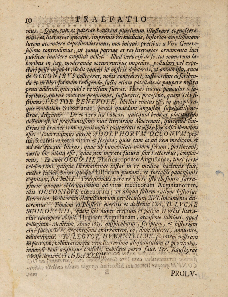fRAE FATI 0 ■t- •i -X- <v *B//jy w| hterariae qUoqm, imprimi Etei medicae, hifiorme amplilfimam lucem accendere deprehenderemus, non iniquis precibus a Viro Genero- fijjimo contendimus, vt tanta patriae et rei liter amae ornamenta luci publicae inuidere amplius nollet. Illud vero et fi de fe) tot munerum la¬ boribus in Rep. moderanda occurrentibus impeditoy poflularpvel expe- flari poffinegabitt; dedit tamen id noftrrs defideriis,vt omnutfila,quae de OCGONIB VS collegerat, nobis concederet, inflo ordine deferiben- da et in libri formam redigenda,fa fla etiam potefiatede paupere nofira penu addendi, quicquid e revifum fuerat. Horas itaque pauculas a la¬ boribus,quibiis vndique premimur, JujJuratis, praefaris,quem Tibi fi• fthnus TO R BENEVO LE, libellus enatus eft, in qm plera¬ que eruditioni Sulzerianae, pauca quaedam angudae fui no- flrae, debentur- De eo vero ita habeas, quicquidbene et placip0Efin diflumejf, W flrtieftantijfiffth huic liter arum Maecenati ffuic^icrfini- firius et praeter rem, ingenii nofiripaupertati et adferibendum ejfe, Enarratiimus autem 'A D 0 L P H 0 R VM 0 CC 0 N. VM £ri« mi, {ccuririi a*/ tertii vitam et feripta; quae cum et ad rem medicam, et ad easquoque liter as, quae ab humanitate nonien ferunt, pertineant, varia hic allata cjjc, quae non ingrata futura fini Lefloribus, confidi¬ mus. Et cum OCCO III, Pharmacopoeae Auguftanae, libri certe celeberrimi, quique Hermathenae injlar in re medica ha flentis fuit, ait flor fuerii, huius ^^/'hiftoriarh plenam, et f orta/fis paucijfimis cognitam, hic htibeEA' TErdifixtitiiiii vero ex vbere ifio thefauro farra liter ari a e Medicorum :Au^ufi%ahotumper. Seculam XVI. lineamenta du¬ cerentur. Tandem et lUtifiris meritis et doflrina Viri, D. LVCAE SGIIRO E CEII, fuem fihi nuper ereptum et patria et orbis Utera- vius tantopere doluii, H^gieam Atiguftanam, occafione Jubilaei, quod Collegium Medicum Anno Agj. aufpicabatur, f criptam, et hifloriam eius*fucemfle fc.eiegantijfimeenarrantem, eo, dum.vineret, annuente, aditmxifnus) Tu, L E C TO R. IIVMA E11S SIM E, pietatem noftram PROLV-