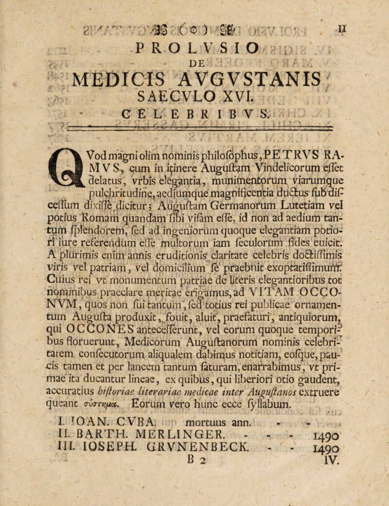PROLVSIO DE MEDICIS AVGVSTANIS SAECVLO XVI. CELEBRIBV S. Vod magni olim nominis philoiophus, P E T R V S R A- M V S, cum in itinere Auguftam Vindelicorum eflet delatus, vrbis elegantia, munimentorum viarumque pulchritudine, aediumque magnificentia ductus lubdif cefilim dixdlft dicitur f Auguftam Germanorum Lutetiam vel potius Romam qnandam fibi vilam efle, id non ad aedium tan¬ tum fplehdorem, fied ad ingeniorum quoque elegantiam potio- ri iure referendum eide multorum iam leculorum fides euicit. A plurimis enim annis eruditionis claritate celebris doEfciffimis viris vel patriam , vel domicilium le praebuit exoptatillimurrr; Cuius rei vt monumentum patriae de literis elegantioribus tot nominibus praeclare meritae erigamus, ad VITAM O C C O- NVM, quos non lui tantum, (ed totius rei publicae ornamen¬ tum Aiigufta produxit, fouit, aluit, praefaturi, antiquiorum, qui O C C O N E S antecefierunt, vel eorum quoque tempori-^ bus floruerunt, Medicorum Auguftanorum nominis celebri¬ tatem conlecutorum aliqualem dabimus notitiam, eolque, pau¬ cis tamen et per lancem tantum laturam, enarrabimus, vt pri¬ mae ita ducantur lineae, ex quibus, qui liberiori otio gaudent, accuratius bifioriae literariae medicae inter Augujianos extruere queant crum^ua. Eorum vero hunc ecce lyflabum. I. IO AN. CVBA. mortuus ann. II. BARTH. MERLINGER. - - - 1490 III. IOSEPH. GRVNENBECK. - - 1490 B 2 IV.
