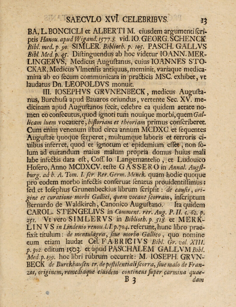 BA, L.BONCICLI et ALBERTIM. eiusdem argumenti fcri- ptis Hanou. apud Wigand. 1J7J-8- vid. 10. GEORG. SCHENCE. Bibi. mcd. p.po. SIMLER. Biblioth. p. iof. PASCH. GALLVS Bibl.Med.p.qy. Diftinguendus ab hoc videtur IOANN.MER- LINGERVS, Medicus Auguftanus, cuius IOANNES STO* CKAR, Medicus Vlmenfis antiquus, meminit, variaque medica¬ mina ab eo fecum communicata in praffcicis MSC. exhibet, vt laudatus Dn. LEOPOLDVS monuit. III. IOSEPHVS GRVNENBECK, medicus Augufta¬ nus, Burchufa apud Bauaros oriundus, vertente Sec. XV. me¬ dicinam apud Auguftanos fecit, celebre ea quidem aetate no¬ men eoconfecutus,quod ignoti tum nouique morbi, quem Gal¬ licam luem vocauere, hi floriam et theoriam primus confcriberet. Cum enim venenum iftud circa annum MCDXC. et fequentes Auguftae quoque ferperet, multumque laboris et terroris ci- uibus inferret, quod et ignotum et epidemium eflet, non 10- lum ad euitandum maius malum propria domus huius mali labe infeftis data eft, Coff Io. Langemantelio ,, et Ludouico Hofero, Anno MCDXCV. tefte G A S S E R O in Annal. Augfl- burg. ad h. A. Tcm. I.fcr. Rer. Germ. Menck. quam hodie quoque pro eodem morbo infectis conferuat fenatus prouidentiffimus; led et Iofephus Grunenbeckius librum fcripfit: de caufis, ori¬ gine et curatione morbi Gallici, quem vocant ficorram, infcriptum Bernardo de Waldkirch, Canonico Auguftano. Ita quidem CAROL. STENGEL1VS in Comment. rer.Aug. P.II. c. fo.p. 2ji. Vt vero SIMLERVS in Biblioth.p. pg. et MERK- LINVS in Lindenio renou.l. I. p-joq. referunt, hunc libro prae¬ fixit titulum: de mentulagra, fine morbo Gallico , quo nomine eum etiam laudat Cei. FABRICI VS Bibi. Gr.vol.XIIl. p.^o2. editum 1503. et apud PASCHALEM GALLVM Btbl. Med.p.iog. hoc libri rubrum occurrit: M. IOSEPH. GRVN- BECK de Burckhaufen tr. depefiilentialificorra,fiue malo de Fran- zos, originem, remediaque eiusdem continens fuper sarmina quae- B 3 dam