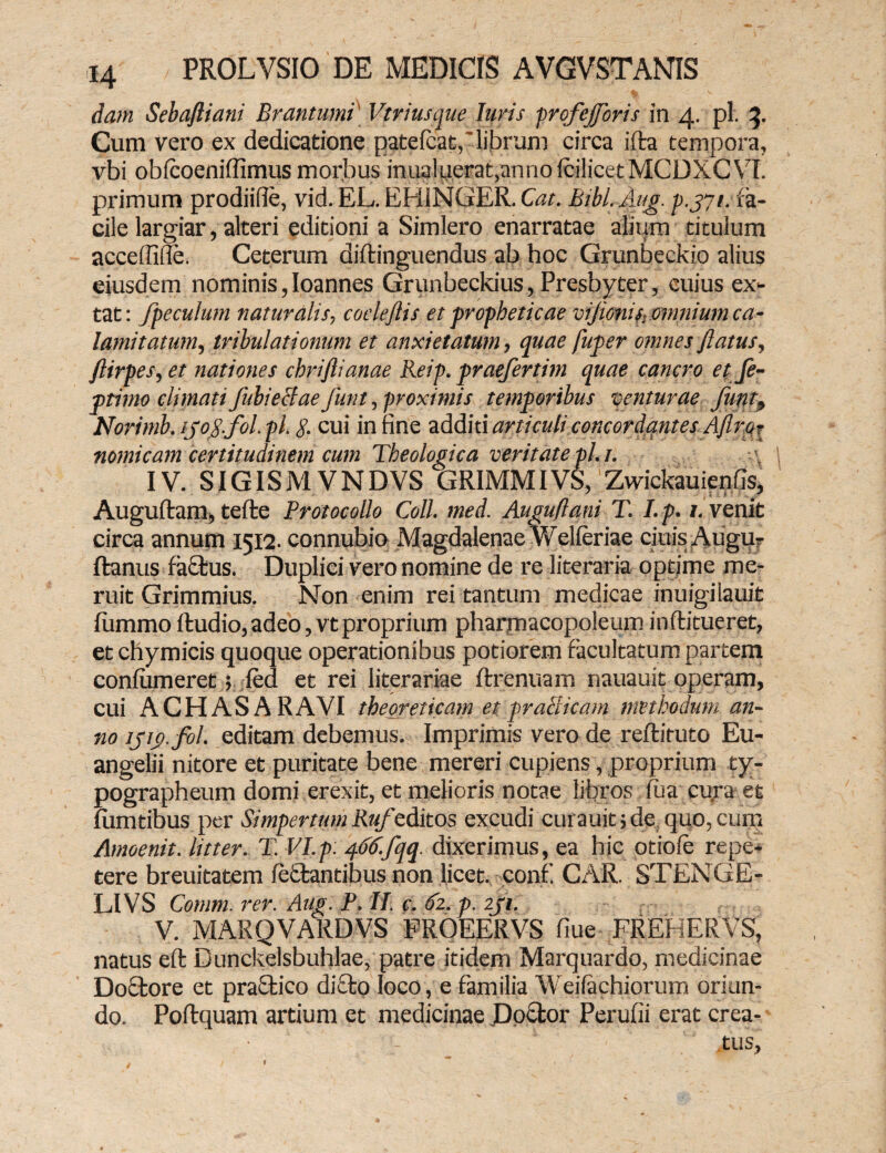 dam Sebafliani Brantumi Vtriusque luris profejforis in 4. pl. 3. Cum vero ex dedicatione patefcat,'librum circa ifta tempora, vbi obfcoeniffimus morbus inua!uerat,anno (oilicet MCDXCVI. primum prodiifie, vid. EL. EHiNGER. Cat. Bibl.Aug. p.jyt. fa¬ cile largiar, alteri editioni a Simlero enarratae alium titulum acceffille. Ceterum diftinguendus ab hoc Grunbeckio alius eiusdem nominis,Ioannes Grunbeckius, Presbyter, cuius ex- tat: fpeculum naturalis, coeleflis et propheticae vijionis, omnium ca¬ lamitatum, tribulationum et anxietatum, quae fuper omnes flatus, ftirpes, et nationes chriftianae Reip. praefertim quae cancro et fe- ptimo climati fubieclae Junt, proximis temporibus venturae funt, Norimb. ijog.fol.pl. g. cui in fine additi articuli concordantes Aflror nomicam certitudinem cum Theologica veritate pl. 1. IV. SIGISM VNDVS GRIMMIVS, Zwickauienfis, Auguftam, tefte Protocollo Coli. med. Auguflani T. I. p. 1. venit circa annum 1512. connubio Magdalenae Welferiae cinis Augu? ftanus factus. Duplici vero nomine de re literaria optime me¬ ruit Grimmius. Non enim rei tantum medicae inuigiiauit fummo ftudio, adeo, vt proprium pharmacopoleum in ftitueret, etchymicis quoque operationibus potiorem facultatum partem confiimeret; fed et rei literariae ftrenuam nauauit operam, cui A CH AS A RAVI theoreticam etpraBicam methodum an¬ no ijig.fol. editam debemus. Imprimis vero de reftituto Eu¬ angelii nitore et puritate bene mereri cupiens, proprium ty- pographeum domi erexit, et melioris notae libros fua cura et lumtibus per Simpertum Rufeditos excudi curauit; de quo, cum Amoenit. litter. T. VI.p: 466.fqq dixerimus, ea hic otiofe repe¬ tere breuitatem feffcantibus non licet, conf. CAR. STENGE- LIVS Comm. rer. Aug. P. II. c. 62. p. zji. V. MARQVARDVS FROEERVS fiue FREHERVS, natus eft Dunckelsbuhlae, patre itidem Marquardo, medicinae Do£tore et praffcico dicto loco, e familia Weifachiorum oriun¬ do. Poftquam artium et medicinae Docfcor Perufii erat crea- .tus.