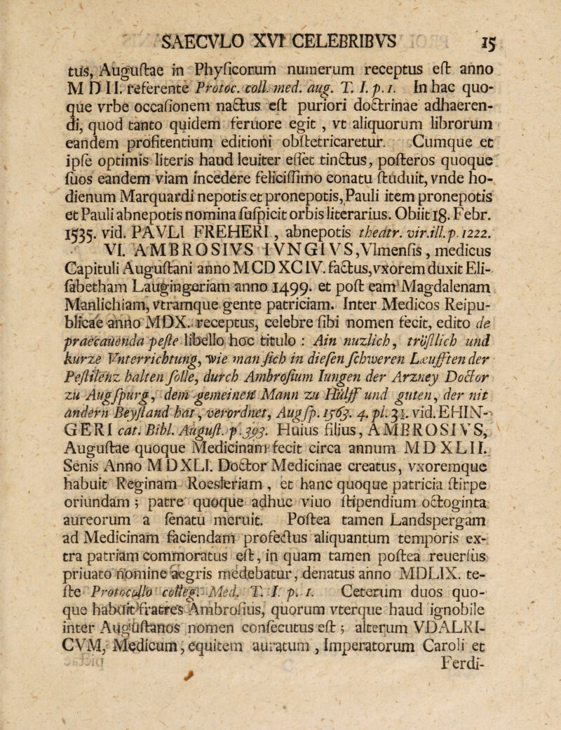 tus, Auguftae in Phyficorum numerum receptus eft anno M D II. referente Protoc. coli. med. aug. T. l.p.i. In hac quo* que vrbe occafionem nactus eft puriori doctrinae adhaeren¬ di, quod tanto quidem feruore egit , vt aliquorum librorum eandem profitendum editioni obftetricaretur. Cumque et iple optimis literis haud leuiter e itet tinctus, pofteros quoque ' luos eandem viam incedere feliciffimo conatu ftuduit, vnde ho- dienum Marquardi nepotis et pronepotis, Pauli item pronepotis et Pauli abnepotis nomina fufpicit orbis literarius. Obiit 18. Febr. 1535. vid. PAVLI FREHERI, abnepotis tbedtr. vir.ill.-p.1222. VI. A MIRO SI VS IV N GIV S , Vknenfis, medicus Capituli Auguftani anno M CD XCIV. fa£tus,vxorem duxit Eli- fabetham Laugingeriam anno 1499. et poft eam Magdalenam Manlichiam,vtramque gente patriciam. Inter Medicos Reipu- blicae anno MDX. receptus, celebre fibi nomen fecit, edito de praecanenda pefte libello hoc titulo : Ain nuzlicb, trdjllich uni kurze Vnterrichtung, Tvie man Jich in diefen fchweren Lueufften der Pefttlehz halten fode, durch Anibrofium lungen der Arzney Doclor zu Augfpurg, dem gemeinett Mann zu Huljf und guten, der nit andern Beyjland bat, verordnet, Augfp. ijtfj. 4. pl. 3 b vid. EHLV- G E RI cat. Bibi. Augufl. p .jgp. Huius filius, A MERO SI VS, Auguftae quoque Medicinam fecit circa annum MDXLII. Senis Anno MDXLI. Dottor Medicinae creatus, vxoremque habuit Reginam Roesleriam , et hanc quoque patricia ftirpe oriundam; patre quoque adhuc viuo ftipendium octoginta aureorum a fenatu meruit. Poftea tamen Landspergam ad Medicinam faciendam profeftus aliquantum temporis ex¬ tra patriam commoratus eft, in quam tamen poftea reuerl us priuato nomine aegris medebatur, denatus anno MDL1X. te- fte Protoc ollo colkg. Med. T. I. p. 1. Ceterum duos quo¬ que habuit fratres Ambrofius, quorum vterque haud ignobile inter Augtiftanos nomen confecutus eft 5 alterum VDALRI- CVM, Medicum,equitem auratum , Imperatorum Caroli et Ferdi-
