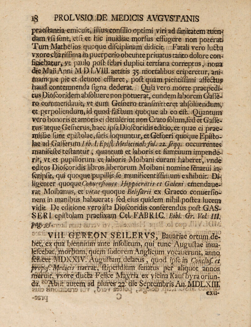 praeftantia emicuit, jiliusrconfilio optimi viri ad fanitatem tuen¬ dam vfi funt, edi et hic jmiidiae morfus effugere non poterati Tum Matliciios quoque difciplinam didicit. Fatali vero lufftu vxorecharifRma inpuerperio obeunte priuatus tanto dolore con- Sciebatur, yt paulo poft febri duplici tertiana correptus, nona die Maii Anni M; D LVIII. aetatis 35. mortalibus eriperetur, ani- mamqpe pie et deuote efflaret, poft quam pientiftimi affe&us haud contemnenda figna dederat. Quia vero morte praepedi¬ tus Diofcoridem abfoluere non potuerat, eundem laborem Gafle- ro commendauit, vt eum Gefnero tranfmitteret abfbluendumy et perpoliendum, id quod faflum quoque ab eo eft. Quantum vero, honoris et amoris ei detulerint non Grato folum,fed et Gafle- rus' atque Gefherus, haec ipfaDiofeoridis editio, et quae ei prae- mlliae fune epiftolae,fatis loquuntur, et Gefneri quoque Epifto- Jae ad G'afierum l-ib. /. Kpijl Medmimhfd. 2z. feqq, occurrentes manifefte' teftantur, quantum et laboris et fumtuum impende-- rit, vt. et pupillorum ec laboris Moibani curam haberet, vnde editos Diofcoridis libros liberorum Moibani nomine fcnatui in* icripfit, qui quoque pupillis fe munificentiffimurn exhibuit. Di¬ ligenter quoque Cmuerfioms Hippocratis et Galeni emendauefi rat Moibanus, et vitae quoque Belifarii ex Graeco conuerfio- nem in manibus habuerat; fed eius quidem nihil poftea lucem vidit. De editione veroifta Diofcoridis conferendus poft GAS- S ER I epiftolam praefixam Cei. FAB RIG, Bibi. Gr. Vol. llh mi: VIII. GER EpN SEILERVS, Bauariae ortum de¬ bet, ex qua biennium ante mfolitum, qui tunc Auguftae inua- lefcebat, .morbhm, quem fudorem Anglicum vocauerunt, anno, fefli&et A1DXX1V. Auguftam delaeus, quod ipfein Coneluf.et jirvpqj?Medicis’narrat, ftipebdmm fcnatus per aliquot annos mCfuit, Vxore duffa Felice Majria ex vicina Kaufbyra oriun¬ di g0 Abiit mitem ad pkires 22! die Septembris An. MDLXIIIi 1 1 (msy ss^.oq -'0‘v ' *''€xu. e! I ’ >: i. Htf