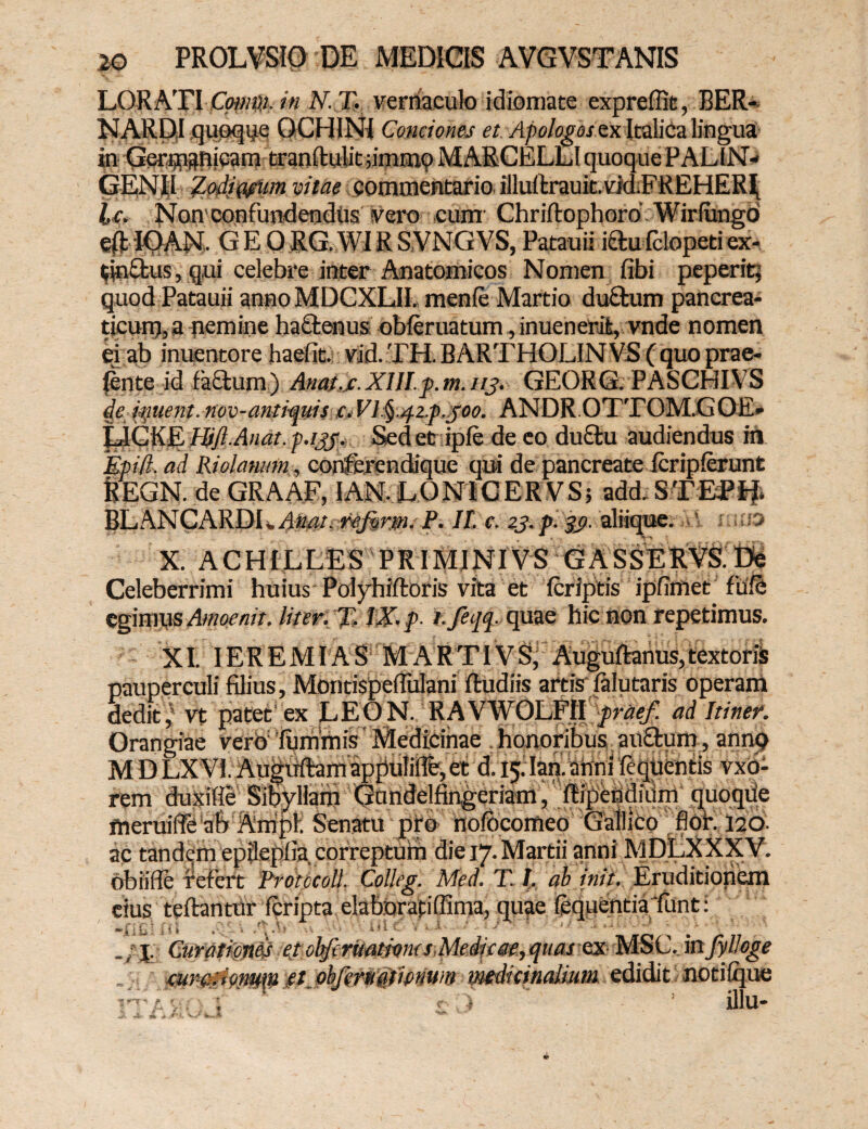 LORATI Coum. in N. T. vernaculo idiomate expreflit, BER- NARDI quoque OCHINI Conciones et Apologos ex Italica lingua in Gerijnsnicam tranftulit jimcnp MARCELLI quoque PALIN- GEN|I Z,odiwum vitae commentario, illuftrauir.vMEREHERIi lc. Non confundendus vero cum Chriftophoro Wirlimgd ep IOAN. GEORG..WIR S.VNGVS, Patauii iftu fclopeti ex- tjnflus, q.ui celebre inter Anatomicos Nomen fibi peperit; quod Patauii anno MDCXLII. menfe Martio duaum pancrea¬ ticum, a nemine haaenus obferuatum, inuenerifc, vnde nomen ei ab inuentore haefit. vid.TH.BARTHOLINVS(quoprae- linte id faftum) Anat.c. XIJI.p. m. 113. GEORG. PASCHIVS de ittitent. nov-antvquis c. Vl^.qzp.joo. ANDR OTTOM.GOE» LJGKQ Htfl-Anat. p.ijj. Sedet ipfe de eo du&u audiendus in Epifl. ad Ridatum, conferendique qui de pancreate Icripferunt REGN. de GRAAF, IAN. LONICERVS; add. STEtfif» BLANCARDI *Anat. refirm. P. II. c. 23. p. 39. aliique. ’ «liE» -V X. ACHILLES PRIMINI VS GASSERVS. Celeberrimi huius Polyhiftoris vita et feriptis ipfimet fiife egimus Amoenit. liter. % IX. p. f.feifo quae hic non repetimus. s, textoris XI. IEREMIAS MARTIVS, pauperculi filius, MontispefTulani Rudiis artis lalutaris operam dedit,' vt patet ex LEON. RAVWOLFII praef. ad Itiner. Orangiae verb furnmis Medicinae honoribus auftum, annq M D LXVI. Auguftam appuliflfe, et d. 15. Ian. anni fequentis vxb- rem duxifie Sibyllam Gandelfingeriam, flipendiiim quoqde meruiffe ab Ampl. Senatu pro nofbcomeo Gallico fioh 120. ac tandem epilepfla correptum die 17.Martii anni MDLXXXV. ohiiile refert Protccoll. Colleg. Med. T. /. ab init. Eruditionem cius te flantur fcripta elabbrafiffima, quae loquentia 'funt: .jup Curatimd etokfcritamms Medie ee,quas ex■“ “ mrcdonmn etobfemdtiamm mdicinalium edidit notilque illu- *