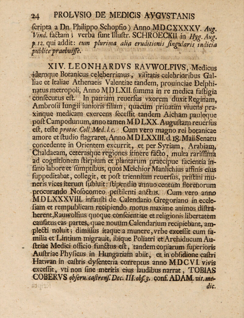 fcripta a Dn. Philippo Schopfio) Anno MDCXXXXV. Aug. Vind. facta m; verba funt Illuftr. SCHROECKII in Hyg.Aug, p. n. qui addit: eum plurima alia eruditionis Jingularis indicia publice praebmffe. XIV. LEONHARDVS RAVWOLFIVS, Medicus idem que Botanicus celeberrimus, vilitatis celebrioribus Gal¬ liae et Italiae Athenaeis Valentiae tandem, prouincjae Delphi- natus metropoli, Anno M D LXII. fumma in re medica faftigia coniecutus eft. In patriam reuerfus vxorem duxit Reginam, Ambrofii Iungii iunioris filiam, quacttm priuatim viuensipra- xinque medicam exercens feceffit tandem Aicham pauloque poft Campodunum,anno tamen MD LXX. Auguftam reuerfus eft, tefte protoc. Coli Med. I. c. Cum vero magno rei botanicae amore et ftudio flagraret, Anno M D LXXIH. d. i8- Maii Senatu concedente in Orientem excurrit, et per Syriam, Arabiam, Chaldaeam, ceterasque regiones itinere fafto, multa rariffima ad cognitionem ftirpium et plantarum praecipue facientia in- iano labore et fumptibus, quosMelchiorManlichius affinis eius fuppeditabat, collegit, et poft triennium reuerfus, priftmi mu¬ neris vices iterum fubiuit * ftipendio annuo centum florenorum procurando Nofocomeo peftilenti au£tus. Cum vero anno MDLXXXVIII. infaufti de Calendario Gregoriano in eccle- fiam et rempublicam recipiendo motus maxime animos diftra- herent,Ramyolfius quoque confcientiae et religionis libertatem caufatuseas partes, quae nouum Calendarium recipiebant, am¬ plecti noluit; dimiftus itaque a munere, vrbe exceffit eum fa¬ milia et Lindum migrauit, ibjque Poliatri et Archiducum Au- ftriae Medici officio fundus eft, tandem copiarum fuperioris Auftriae Phy ficus in Hungariam abiit, et in obfidione caftri Hatwan in caftris dyfenteria correptus anno M D C VI. vivis exceffit, vti non fine meritis eius laudibus narrat, TOBIAS COBERVS cbferu.caftrenf.Dee. lilobfj. conf.ADAM.vit.me- ■ j - die.