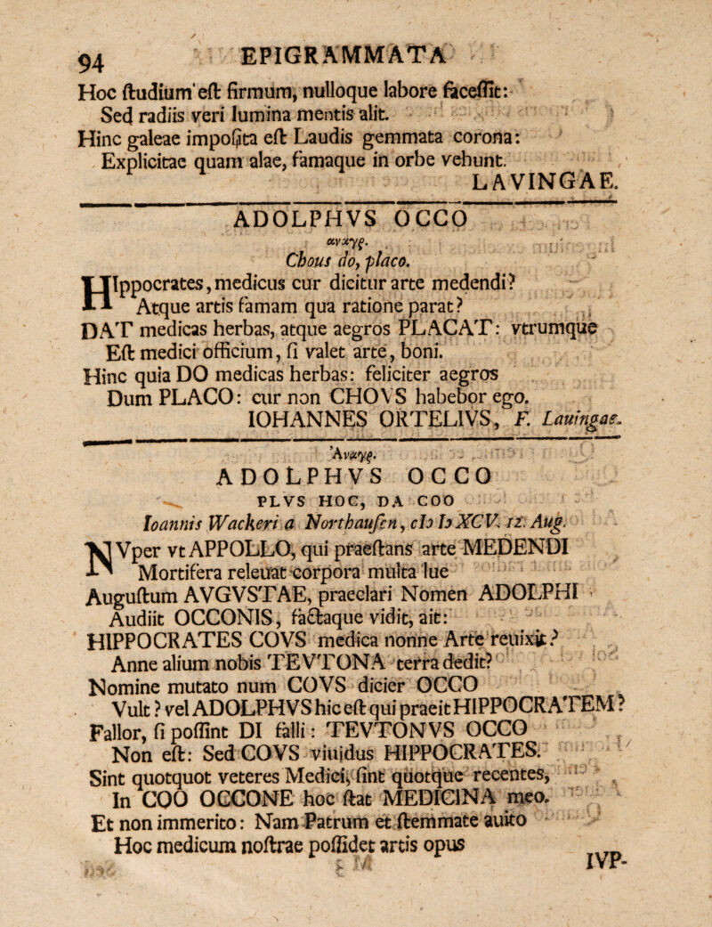 Hoc ftudiurneft firmum, nulloque labore faceffit: Sed radiis veri lumina mentis alit. Hinc galeae impofjta eft Laudis gemmata corona: Explicitac quam alae, famaque in orbe vehunt. LAVINGAE. ADOLPHVS OCCO ccvxyg. . ' Cbous do, -placo. Hippocrates, medicus cur dicitur arte medendi? Atque artis famam qua ratione parat ? DAT medicas herbas, atque aegros PLACAT: vtrumque Eft medici officium, fi valet arte, boni. Hinc quia DO medicas herbas: feliciter aegros Dum PLACO: cur non CHOYS habebor ego. IOHANNES ORTELIVS, F. Lmrngae, ’Av<zy.f. ' - . ADOLPHVS OCCO PLVS HOC, DA COO Ioannis Wackeri a Northaufcn, clo h XCV. n. Aug. Vper vt APPOLLO, qui praeftans arte MEDENDI i-' Mortifera releuat corpora milita lue Auguftum AVGVSTAE, praeclari Nomen ADOLPHI ; Audiit OCCON1S, fa&aque vidit, ait: HIPPOCRATES COVS medica nonne Arte reuixjt? Anne alium nobis TEVTONA terra dedit? Nomine mutato num COVS dicier OCCO Vult ? vel ADOLPHVS hic eft qui praeit HIPPOCRATEM ? Fallor, fi poffint DI falli : TEVTONVS OCCO Non eft: Sed COVS viuidus HIPPOCRATES. Sint quotquot veteres Medici, fint quotque recentes, 1 In COO OGCONE hoc ftat MEDICINA meo. Et non immerito: Nam Patrum et ftemmate auito Hoc medicum noftrae poffidet artis opus f/