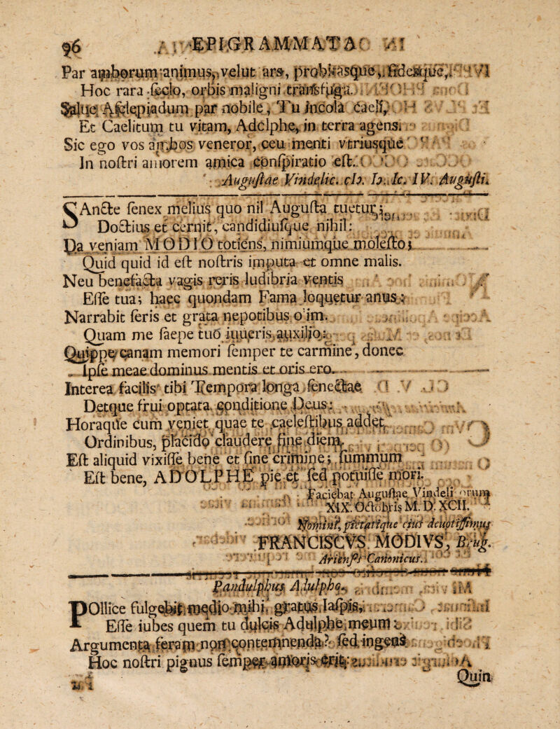 \ j • * «,6 EPI ,G R AMM AT M WKM Par atjtahprum -animus,)velut are, probltasque®3e3fcpfejji Hoc rara -feclo, orbis maligni trart^fjjjg-a. : S' ; .^kpiaduni par nobile, Tu incola caelfr'. ■ ■ Et Caelitum tu vitam, Adclphe,. in terra agens: Sic ego vos ambos veneror, ceu menti vtriusque ' Jn noftri amorem amica cpnfpiratio eft. i v / - ■Augaftae Vhidelic, ch. huic, IV. Angttftu S!An£le ienex melius quo nil Augufta tuetur^, . * DoCtius et cernit, candidiufque nihil: Pa rnirnm Ai ODi O totiens, nimiumque molefto; Quid quid id eft noftris imputa et omne malis. Neu benefa&a vagis reris ludibria ventis , i ; ElTe tua; haec quondam Fama loquetur anus: Narrabit Ieris et grata nepotibus o’im. Quam me iaepe tud iuiipris, auxiliar . Quippe qanam memori lemper te carmine, donec „ Ipie meae dominus mentis ct oris .ero.- - Interea facilis tibi Tempora Ipnga feneQjae f! Detque frui optata, gpnditione Teus: HoraqUe Cum veniet quae te caeleftibus addetC, Ordinibus, placidp’claudere pnebferp,' s |) v-^ Eft aliquid vixifie bene et fine crimine; llimmum Eft bene, ADOLPHEi pie et fed potuifle morii r, Faciebat Auguftae, Vi.ndeli- °t'um —mm -Aetiptifltmys ' - - — ™ 1$. MiinppCamnicuf.i V f it m J; J .Jv ?5 fj - Ui. f» i ' i ** i. i. 5. f 4, POllice fulgq^,,,^,^» ^. Ede iubes quem tu dulcis AdulphO.meum p Argumentalerafn.npiptpnteipnenda.?. led, ingetji. Hoc noftri pignus femg^r? ‘UtU U i 11 - m i hh Quin