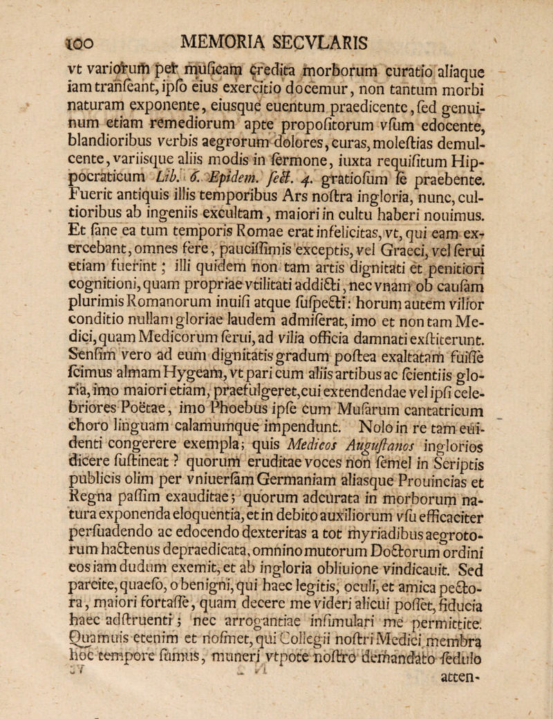vt variorum pet* muficam credita morborum curatio aliaque iamtranfeant,ipfo eius exercitio docemur, non tantum morbi naturam exponente, eiusque euentum praedicente,(ed genui¬ num etiam remediorum apte propofitorum vfiim edocente, blandioribus verbis aegrorum dolores,curas, moleftias demul¬ cente , variisque aliis modis in fermone, iuxta requifitum Hip- pocraticum Lib. 6. Epidem. feB. 4. gratiofum ie praebente. Fuerit antiquis illis temporibus Ars noftra ingloria, nunc, cul¬ tioribus ab ingeniis excultam, maiori in cultu haberi nouimus. Et lane ea tum temporis Romae erat infelicitas, vt, qui eam ex¬ ercebant, omnes fere, pauciffimis exceptis, vel Graeci, vel ferui etiam fuerint; illi quidem non tam artis dignitati et penitiori cognitioni,quam propriae vtilitati addi&i, nec vnam ob caufam plurimis Romanorum inuifi atque fufpe&i: horum autem vilior conditio nullam gloriae laudem admiferat,imo et non tam Me¬ dici, quam Medicorum ferui, ad vilia officia damnati exftiterunt. Senfim vero ad eum dignitatis gradum poflea exaltatam fu i fle Icimus almam Hygeam, vt pari cum aliis artibus ac (ciendis glo¬ ria,imo maiori etiam, praefulgeret,cui extendendae vel ipfi cele¬ briores Poetae, imo Phoebus ip(e cum Mufarum cantatricum choro linguam calamumque impendunt. Noloin re tam eui- denti congerere exempla; quis Medicos Auguftanos inglorios dicere fuftineat ? quorum eruditae voces non femel in Scriptis publicis olim per vniuerfam Germaniam aliasque Prouincias et Regna paffim exauditae; quorum adcurata in morborum na¬ tura exponenda eloquentia, et in debito auxiliorum vfu efficaciter perfuadendo ac edocendo dexteritas a tot rhyriadibus aegroto¬ rum haftenus depraedicata. omnino mutorum Do&orum ordini eosiamdudum exemit, et ab ingloria obliuione vindicauit. Sed parcite, quaefo,o benigni, qui haec legitis, oculi, et amica pe&o- ra, maiori fortaffe, quam decere me videri alicui pollet,fiducia haec adftruenti; nec arrogandae infimulari me permittite. Qua mu is etenim et nofmet, qui Collegii noftri Medici membra hoc tempore fumus, muneri vtpote nofbro demandato ledulo  ! atten-