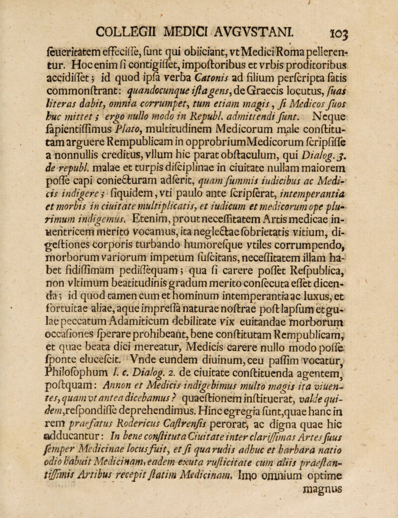 1 feueritatem effecifle, fant qui obiiciant,vt Medici Roma pelleren¬ tur. Hoc enim Ii contigiliet, impoftoribus et vrbis proditoribus accididet$ id quod ipfa verba Catonis ad filium perleripta latis commonftrant: quandocunque iftagens, de Graecis locutus, fuas liter as dabit, omnia corrumpet, tum etiam magis, fi Medicos fuos buc mittet; ergo nullo modo in Re pubi. admittendi fiunt. Neque lapientifllmus Plato, multitudinem Medicorum male conftitu- tam arguere Rempublicam in opprobriumMedicorum fcripfifle a nonnullis creditus, vllum hic parat obftaculum, qui Dialog.j. de republ. malae et turpis difciplinae in duitate nullam maiorem polle capi conie£fcuram adierit, qua?n fummis iudicibus ac Medi¬ cis indigere; fiquidem,vd paulo ante Icriplerat, intemperantia et morbis in duitate multiplicatis, et iudicum et medicorum ope plu¬ rimum indigemus. Etenim, prout necellitatem Artis medicae in- weritricem merito vocamus, ita negle£taelbbrietatis vitium, di- geftiones corporis turbando humorelque vtiles corrumpendo, morborum variorum impetum luldtans, necellitatem illam ha¬ bet fidifiimam pedifiequam; qua Ii carere pollet Refipublica, non vltimum beatitudinis gradum merito conlecuta eflct dicen¬ da 5 id quod tamen cum et hominum intemperantiaac luxus, et fortuitae aliae, aque imprefla naturae noltrae poltlaplum et gu¬ lae peccatum Adamiticum debilitate vix euitandae morborum occaliones Iperare prohibeant, bene conlfitutam Rempublicam, et quae beata dici mereatur, Medicis carere nullo modo polle fponte elucelcit. Vnde eundem diuinum,ceu pallim vocatur Philolophum 1. c. Dialog. 2. de duitate conlfcituenda agentem poftquam: Annon et Medicis indigebimus multo magis ita viuen- tes, quam vt antea dicebamus ? quaeftionem inftituerat, valde qui- <fe/M,reipondifle deprehendimus. Hinc egregia funt,quae hanc in rem praefatus Rodericus Caflrenfis perorat, ac digna quae hic adducan tu r: In bene confli tuta duitate inter clariffimas Artesfuus femper Medicinae locus fuit, et fi qua rudis adhuc et barbara natio odio habuit Medicinam> eadem exuta rufticitate cum aliis praeflan- tiffmis Artibus recepit fiatim Medicinam, Imo omnium optime magnus