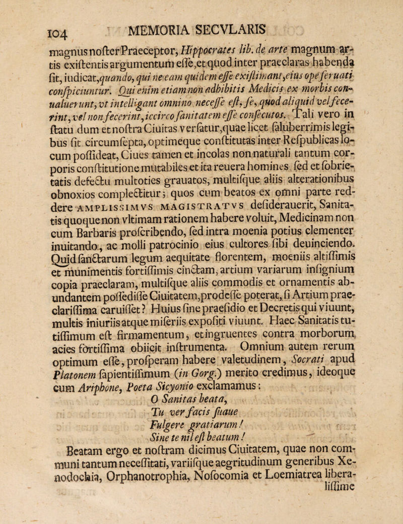 magnus nofterPraeceptor, Hippocrates lib.de arte magnum ar¬ tis exiftentis argumentum efle,et quod inter praeclaras habenda^ fit, indicat,quando, qui ne eam quidem ejfe exiftimant,eius opeferuati confpichintur. Qui enim etiam non adbibitis Medias ex morbis con- ualuerunt, vt intellegant omnino necejfe eft, fe, quod aliquid vel fece¬ rint,vel nonf ecerint,iccirco fanitatemetfeconfecutas. Tali vero in ftatu dum et noftra Ciuitas ver Fatur,quae licet faluberrimis legi¬ bus fit circumfepta, optimeque conftitutas inter Refpublicas lo¬ cum poffideat, Ciues tamen et incolas nonnaturali tantum cor¬ poris conftitutione mutabileset ita reuera homines, fed et fobrie- tatis defectu multoties grauatos, multifque aliis alterationibus obnoxios compleftitur 5 quos cum beatos ex omni parte red¬ dere amplissimvs magistratvs defiderauerit, Sanita¬ tis quoque non vltimam rationem habere voluit, Medicinam non cum Barbaris profcribendo, fed intra moenia potius clementer inuitando , ac molli patrocinio eius cultores fibi deuinciendo. Quid Panctarum legum aequitate florentem, moeniis altiflimis etmunimentis fortiflimis cinctam, artium variarum infignium copia praeclaram, multifque aliis commodis et ornamentis ab¬ undantem pofledifle Ciuitatem,prodefle poterat, fi Artium prae- clariflima caruiflet? Huius fine praefidio et Decretis qui viuunt, multis iniuriisatque miferiis expofiti viuunt. Haec Sanitatis tu- tiffimum eft firmamentum, et ingruentes contra morborum acies fortiflima obiicjt inftrumenta. Omnium autem rerum optimum efle, profperam habere valetudinem, Socrati apud Platonem fapientiffimum (in Gorg.) merito credimus, ideoque cum Aripbone, Poeta Sicyonio exclamamus: 0 Sanitas beata, Tu ver facis fuaue Fulgere gratiarum ! Sine te nil eft beatum ! Beatam ergo et noftram dicimus Ciuitatem, quae non com¬ muni tantum neceflxtati, variifque aegritudinum generibus Xe¬ nodochia, Orphanotrophia, Nofocomia et Loemiatrea libera- liffime