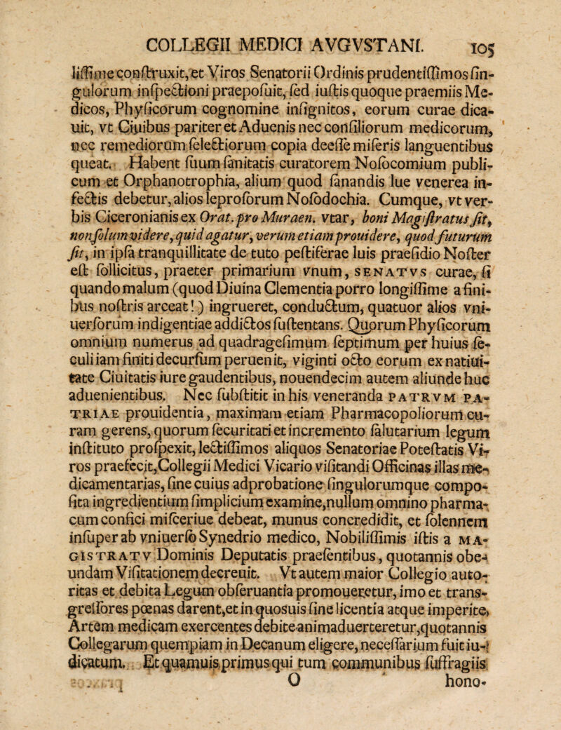 liffime conftr uxit, et Viros Senatorii Ordinis prudentifiimosUn¬ gulorum infpetfioni praepofuit, led iuftis quoque praemiis Me¬ dicos, Phy ficorum cognomine infignitos, eorum curae dica- uit, vt Quibus pariter et Aduenis nec confiliorum medicorum, nec remediorum (eleQriorum copia deefie miferis languentibus queat. Habent fuiim fanitatis curatorem Nofocomium publi¬ cum et Orphanotrophia, alium quod fanandis lue venerea in- fe&is debetur, alios leprofbrum Nofodochia. Cumque, vt ver¬ bis Ciceronianis ex Orat, pro Muraen. vtar, boni Magi {iratus Jit, nonjolum videre, quid agatur, verum etiam frouidere, quodfuturum Jit, in ipfa tranquillitate de tuto peltiferae luis praefidio Nofter elt iollicitus, praeter primarium vnum,SENATvs curae, fi quando malum (quod Diuina Clementia porro longiffime a fini¬ bus noltris arceat!) ingrueret, conductum, quatuor alios vni- uerforum indigentiae addi£tosfu(lentans. Quorum Phylleorum omnium numerus ad quadragefimum. fepdmum per huius fe- culiiam finiti decurfum peruenit, viginti o£to eorum exnatiui- tate Ciuitatis iure gaudentibus, nouendecim autem aliunde huc aduenientibus. Nec fubflitit in his veneranda patrvm p a¬ triae prouidentia, maximam etiam Pharmacopoliorum cu¬ ram gerens, quorum fecuritati et incremento falutarium legum inllituto profpexit, lectiffimos aliquos Senatoriae Poteflatis Vi¬ ros praefecit,Collegii Medici Vicario vilitandi Officinas illas me¬ dicamentarias, fine cuius adprobatione fingulorumque compo- fita ingrediendum fimplicium cxamine,nullum omnino pharma¬ cum confici mifceriue debeat, munus concredidit, et folenncm infuperab vniuerfbSynedrio medico, Nobiliffimis iltis a ma¬ gis tratv Dominis Deputatis praefentibus, quotannis obe-> undam Vifitationemdecreuit. Vtautem maior Collegio auto- ritas et debita Legum obferuantia promoueretur, imo et trans- greifores pcenas darent,et in quosuis fine licentia atque imperite. Artem medicam exercentes debiteanimaduerteretur,quotannis Collegarum quempiam in Decanum eligere, necefiarium fuit iu-> dicatum. Et quamuis primus qui tum communibus fuffragiis O hono-