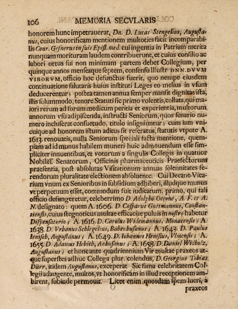 honorem hunc impetrauerat, Dn. D.Lucas Stengelius, Augufla-- nus, cuius honorificam mentionem mukoties facit incomparabi¬ lis Cour. Gefnerus infuis Epift. mei. cui ingentia in Patriam merita nunquam morituram laudem contribuerunt, et cuius confilio ac labori ortus fui non minimam partem debet Collegium, per quinque annos menfesquefeptem,confenfuIlluftr dnn.dvvm virorvm,officio hoc defun£tus fuerit, quo nempe eiusdem continuatione falutaris huius inftituti Leges eo melius in vfum deducerentur; poftea tamen annua femper manfit dignitas ifta, illis fblummodo, tenore Statuti fic primo volentis,collata,qui ma¬ iori rerum ad forum medicum peritia et experientia, multorum annorum vfu adipifcenda, inftru&i Seniorum, quos fenario nu¬ mero incluferat confuetudo, titulo infigniuntur; cumiam vni- cuiquead honorem iftum aditus fit referatus,ftatutis vtpote A. 1613. renouatis, nulla Seniorum fpeciali fafta mentione, quem¬ piam ad id munus habilem muneri huic admouendum efie fim- pliciter innuentibus, et votorum a fingulis Collegis in quatuor Nobiliffi Senatorum, Officinis pharmaceuticis Praefectorum- praefentia, poffc abfolutas Vifitationum annuas folennitates fe¬ rendorum pluralitate eleftionem abfoluente. Cui Decano Vica¬ rium vnum ex Senioribus in fubfidium adhiberi, illudque munus vt perpetuum eflet,commodum fuit judicatum, primo, qui tali officio defungeretur,celeberrimo D Adolpho Omne, A. F. et A. N. defignato: quem A. 1606. D Cajparus Guttmannus, Confian- tienfis,cuius ftegnoticus multae efficaciae puluisin neflro habetur Diftenfaterio ; A. 1616. D. ( 'ardus Widemannus, Monacenfts i A. 1638 D. Vrbanus Scblegelms, Babenhufanus ; A. 164-3- V. Paulus leniftb, Auguflanus; A. l649- ^ lobannesHenifius, Vtmenfis ; A. 1655. ^ Adamus Hebicb, Anhufamts s A. 1658-'D.DanieI Widholz, Auguflanus ; ethurieante quadriennium Vir multae praxeos at¬ que fuperftesadhuc Collega plur. colendus, D.Gecrgius Tobias Diirr, itidem Auguflanus, exceperat Sic fama celebritatem Col¬ legii adaugente, multos, vt honorificam in illud receptionem am¬ birent, fubinde permouit. LiCet enim .quosdam fpem lucri* a O praxeos