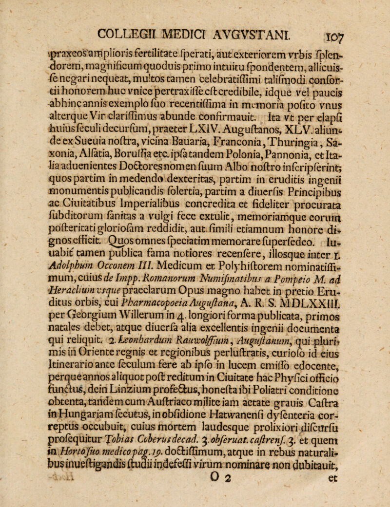■praxeos amplioris fertilitate fperati, aut exteriorem vrbis fiplen- dorem, magnificum quoduis primo intuitu Ipondentem, allicuis- fe negari nequeat, multos tamen celebratiffimi talifrnodi confor tii honorem huc vnicepertraxiflecftcredibile, idque vel paucis abhiocannis exemplo luo recentiffima in memoria pofito vnus alterqueVir clariffimus abunde confirmauit. Ita vt per elapG ihuiusleculi dccurlum, praeter LXIV. Auguftanos, XLV. aliun¬ de exSueuia noftra, vicina Bauaria, Franconia,Thuringia, Sa- xonia, Allatia, Borulfia etc.ipla tandem Polonia, Pannonia, et Ita¬ lia aduenientes Doftores nomen luum Albo noftro inicripferint; quospartim in medendo dexteritas, partim in eruditis ingenii monumentis publicandis folertia, partim a diuerfis Principibus ac Ciuitatibus Imperialibus concredita et fideliter procurata fubditorum fanitas a vulgi fece extulit, memoriamque eorum pofteritati gloriolam reddidit, aut fimili etiamnum honore di¬ gnos efficit. Quos omnes (peciatim memorare luperfedeo. Iu- uabit tamen publica fama notiores recenfere, illosque inter 1. Adolphum Occonem III. Medicum et Polyhiftorem nominatifii- mum, cuius de Impp. Ro7nanorum Numifmatibns a Pompeio M. ad Herachum vsque praeclarum Opus magno habet in pretio Eru¬ ditus orbis, cui Pharmacopoeia Auguflana, A. R. S. MDLXXUI. per Georgium Willerum in 4. longiori forma publicata, primos natales debet, atque diuerfa alia excellentis ingenii documenta qui reliquit. 2. Leonbardum Rauwolfflwn, Augujlanum, qui pluri¬ mis in Oriente regnis et regionibus perluftratis, curiolo id eius Itinerario ante leculum fere ab ipfo in lucem emiffo edocente, perqueannos aliquotpofl reditum in Ciuitate hac Phyfici officio fundus, dein Linzium profedus, honefta ibi Poliatri conditione obtenta, tandem cum Auftriaco milite iam aetate grauis Cafira inHungariamlecutuSjinobfidione Hatwanenfi dyfenteria cor¬ reptus occubuit, cuius mortem laudesque prolixiori di (cur fu pro (equitur Tobias Coberusdecad. 4 obferuat. caftrenf. 4 et quem in Hortofuo medicopag. ij>. do&iffimum,atque in rebus naturali¬ bus inueftigandis ftudii indefefli virum nominare non dubitauit, • 0 2 et