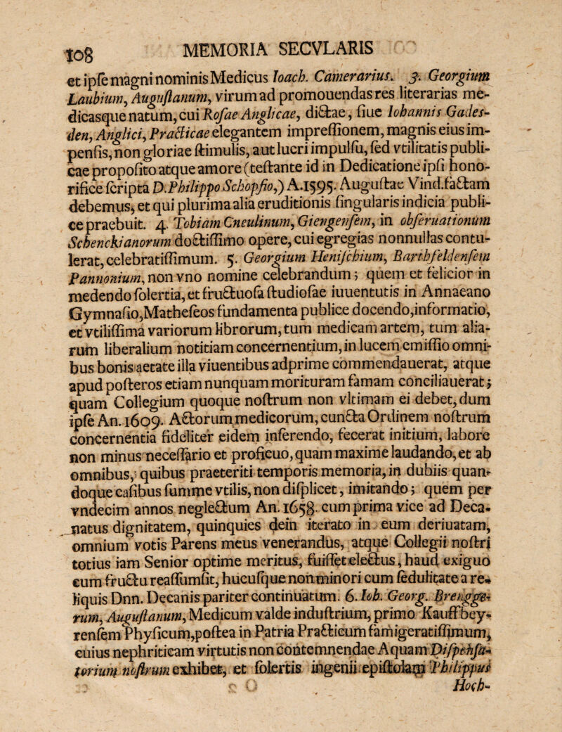 et ipfe magni nominis Medicus Joacb. Camerarius. 3. Georgium Laubium, Auguflanum, virum ad promouendas res literarias me¬ dicasque natum,cui Rofae Anghcae, dictae, fiue lohannis Garfes- den, Anglici, PraBicae elegantem impreffionem, magnis eius im- penfis, non glo riae ftimulis, aut lucri impulfu, fed vtilitatis publi¬ cae propofito atque amore (teftante id in Dedicatione ipli hono¬ rifice feripta mPbilifpoSchopfio,) A.1595. Auguftae Vindia^am debemus, et qui plurima alia eruditionis lingularis indicia publi¬ ce praebuit. 4. Tobidm Cneulinum, Giengenfem, in obferuationum Schenckianorum doftiffimo opere, cui egregias nonnullas contu¬ lerat, celebratiflimum. 5. Georgium Henijchium, Bartbfeldettfem Pannonium.nonvno nomine celebrandum; quem et felicior in medendo folertia, et frucluofa ftudiofae iuuentutis in Annaeano GymnafiOjMatheleos fundamenta publice docendo,informatio, et vtiliffima variorum librorum, tum medicam artem, tum alia¬ rum liberalium notitiam concernentium, in lucem emilfio omni¬ bus bonis aetate illa viuentibus adprime commendauerat, atque apud pofteros etiam nunquam morituram famam coneiliauerat; quam Collegium quoque noftrum non vltimam ei debet, dum ip(eAn.i6o9. A florum medicorum, cunela Ordinem noftrum concernentia fideliter eidem inferendo, fecerat initium, labore non minus necefiario et proficuo, quam maxime laudando, et ab omnibus,' quibus praeteriti temporis memoria, in dubiis quam doque cafibus fumme vtilis, non difplicet, imitando; quem per vndecim annos negleflum An. 1658- cum prima vice ad Deca. natus dignitatem, quinquies dein iterato in eum deriuatam, omnium votis Parens meus venerandus, atque Collegii noftri totius iam Senior optime meritus, fuiffetele&us,haud exiguo cum fruclureaffumfit, huculquenonminori cum fedulitatea re» Kquis Dnn. Decanis pariter continuatum. 6.Uk Georg. Brengge- rum, Auguflanum,Medicum valde induftrium, primo Kauffbey- renfemPhyficum,poftea in Patria Praflicum famigeratiffiroum, cuius nephriticam virtutis non contemnendae Aquam Difpehfa- forium nh/kum exhibet, et folertis ingenii epiftdagi 'Pb ilippui Ho(b-