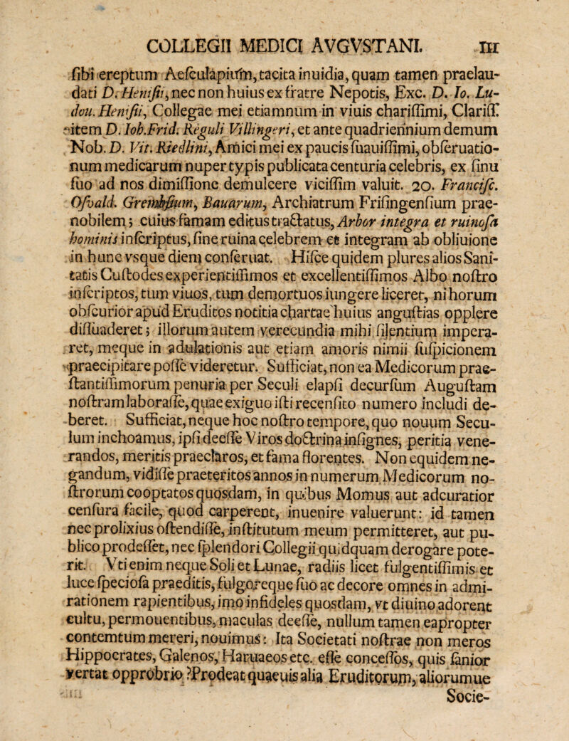 fibi ereptum Aefculapiifm,tacita inuidia, quam tamen praelau- dati D. Henifii, nec non huius ex fratre Nepotis, Exc. D. Io. Lu- dvu. Hewjii, Collegae mei etiamnum in viuis chariffimi, Clariffi * item D. Ioh.Frid. Reguli Vilhngeri, et ante quadriennium demum Nob. D. Vir. Riedlini, Amici mei ex paucis fuauiffimi, obleruatio- num medicarum nuper typis publicata centuria celebris, ex finu luo ad nos dimifUone demulcere viciffim valuit. 20. Francifc. Ofbald. Grettthftum, Bauarum, Archiatrum Frifingenfium prae¬ nobilem; cuius famam editus tractatus, Arbor integra et ruinofa hominis infcriptus, fine ruina celebrem et integram ab obliuione in hunc vsque diem conferuat. Hifce quidem plures alios Sani¬ tatis Cuftodes experiendffimos et excellentiffimos Albo noflro i.nfcriptos,tum viuos, tum demortuos iungere liceret, ni horum obfcurior apud Eruditos notitia chartae huius angultias opplere difluaderet; illorum autem verecundia mihiiilentium impera¬ ret, rneque in adulationis aut etiam amoris nimii fufpicionem praecipitare polle videretur. Sufficiat, non ea Medicorum prae- ftantillimorum penuria per Seculi elapli decurfum Auguftam noftramlaborafle, quae exiguo ifti recenfito numero includi de¬ beret. Sufficiat,neque hoc noftro tempore, quo nouum Secu- lum inchoamus, ipfi deeffe Viros do£trina infignes, peritia vene¬ randos, meritis praeclaros, et fama florentes. Non equidem ne¬ gandum, vidifie praeteritos annos in numerum Medicorum no- ftrorum cooptatos quosdam, in quibus Momus aut adcuratior cenfura facile, quod carperent, inuenire valuerunt: id tamen nec prolixius oftendifie, inftitutum meum permitteret, aut pu¬ blico prodeflet, nec tplendori Collegii quidquam derogare pote¬ rit. Vti enim neque Soli et Lunae, radiis licet fulgentiffimis ec luce fpeciofa praeditis, fulgoreque fiuo ac decore omnes in admi¬ rationem rapientibus, imo infideles quosdam, vt diuino adorent cultu, permouendbus, maculas deefie, nullum tamen eapropter contemtum mereri, nouimus c Ita Societati noftrae non meros Hippocrates, Galenos, Haruaeos etc. efle conceflbs, quis lanior yertat opprobrio ?Prodeat quaeuis alia Eruditorum, aliorumue a Socie-