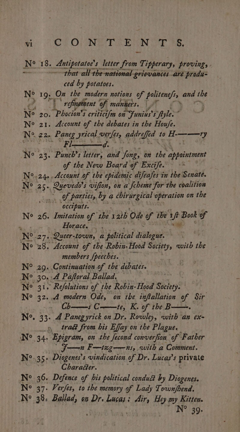 vi CON TEN T'S. Ns 18. Antipotatoe’s letter from Tipperary, proving, . that all the-national grievances aré produ ced by potatoes. ‘ 19, oe the modern notions of ss fe and the f (| refinginent of. maniters. [AT : Ne 20. Phocion’s 5 critict/m on 1 Sunius? 5 “fyle. : No 21. Account of the debates in the Houfe. No 220 Paneg rica were BS to BT at RNY ae Ne 23. Punch’s letter, and Jong, on the appointment of the New Board of Excife. N°.24,.Account of the epidemic difeafes in the Senate. N° 25. Quevedd’s 5 vif on, on a fcheme for the coalition ae Of parties, by a irae gi al operation on the ‘occiputs. N° 26. Imitation of Pi I 2th Ode Up the Me Book of ‘ Horace. _ . Ne. a7 Queer-town, a political diigue No 28. Account of the Robin. Hood Society, with the members [peeches. _ N° 29. Continuation of the debates. Ne 30s: A Paftoral Ballad. Ne 31. Refolutions of the Robin- Hood Sich? N° 32. 4 modern On, on the inftallation of Sir - Ch——s C-——te, K. of the B N°. 33. 4 Panegyrick on Dr. Rowley, with an ex- _» trad from his Effay on the Plague. N° 34. Epigram, on the fecond converfion of Father J—n F—izg—ns, with a Comment. N° 35: Diogenes’s vindication of Dr. Lucas’ 5 ery aie Charaéer. No 36. Defence of his political condu&amp; by Diogenes. No 37. Verjes, to the memory of Lady Townjbend. N° 38. Ballad, on Dr. Lucas: Air, Hey my Kitten. N° 39.