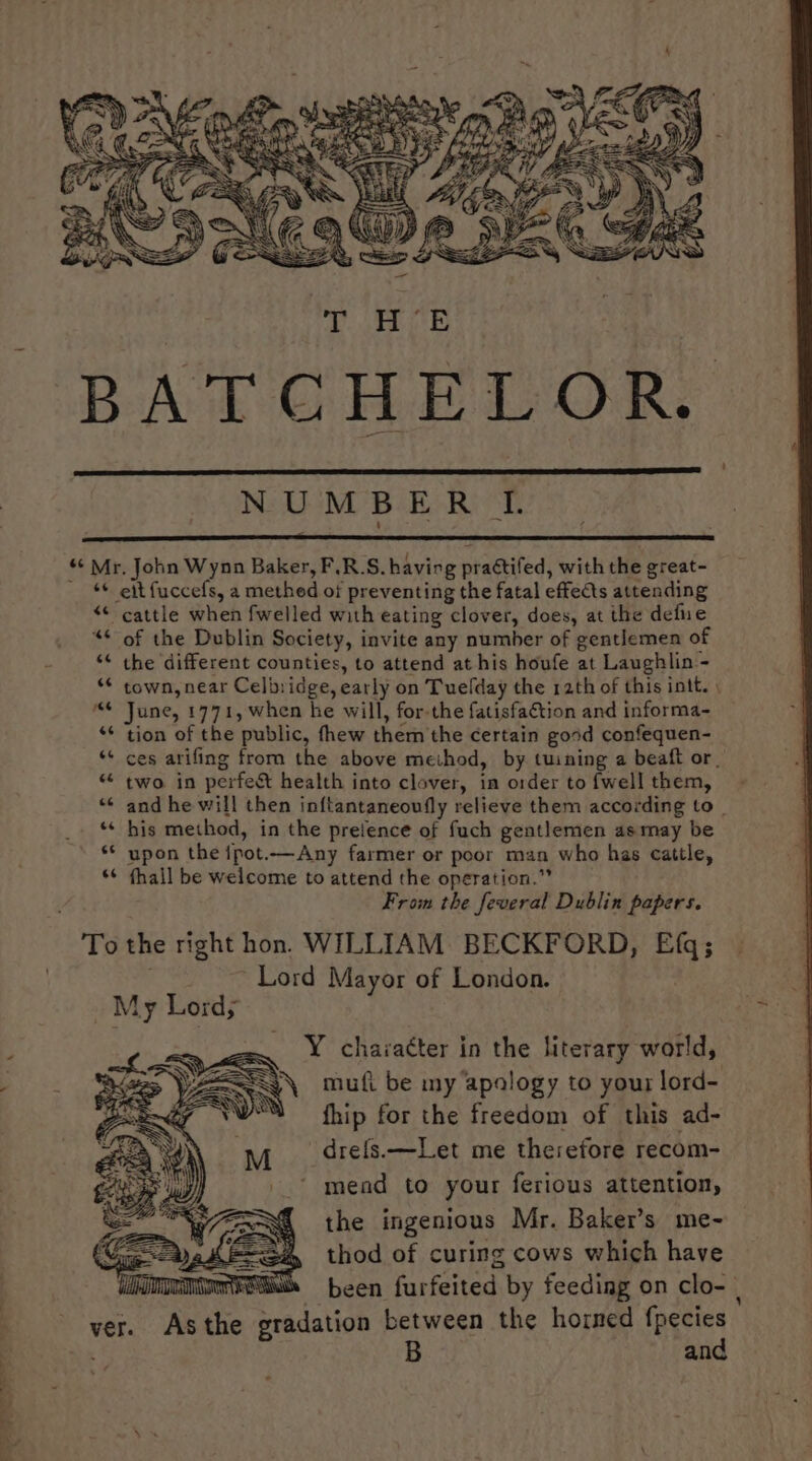 NUMBERI «« Mr, John Wynn Baker, F.R.S. having praétifed, with the great- ~ * eit fuccefs, a methed of preventing the fatal effects attending “* cattle when fwelled with eating clover, does, at the defue of the Dublin Society, invite any number of gentlemen of the different counties, to attend at his houfe at Laughlin - town, near Celbiidge, early on Tuelday the rath of this intt. June, 1771, when he will, for-the fatisfa€tion and informa- tion of the public, fhew them the certain good confequen- ces arifing from the above meihod, by tuining a beaft or. two in perfest health into clover, in order tofwellthem, - and he will then inftantaneoufly relieve them according to his method, in the pretence of fuch gentlemen asmay be upon the ipot.—Any farmer or poor man who has cattle, fhall be welcome to attend the operation.”” From the feveral Dublin papers. To the right hon. WILLIAM: BECKFORD, Efq; Lord Mayor of London. _ My Lordy Y character in the literary world, mufi be my apalogy to your lord- fhip for the freedom of this ad- ‘drefs.—Let me therefore recom- mend to your ferious attention, the ingenious Mr. Baker’s me- thod of curing cows which have been furfeited by feeding on clo- | tion between the horned fpecies and