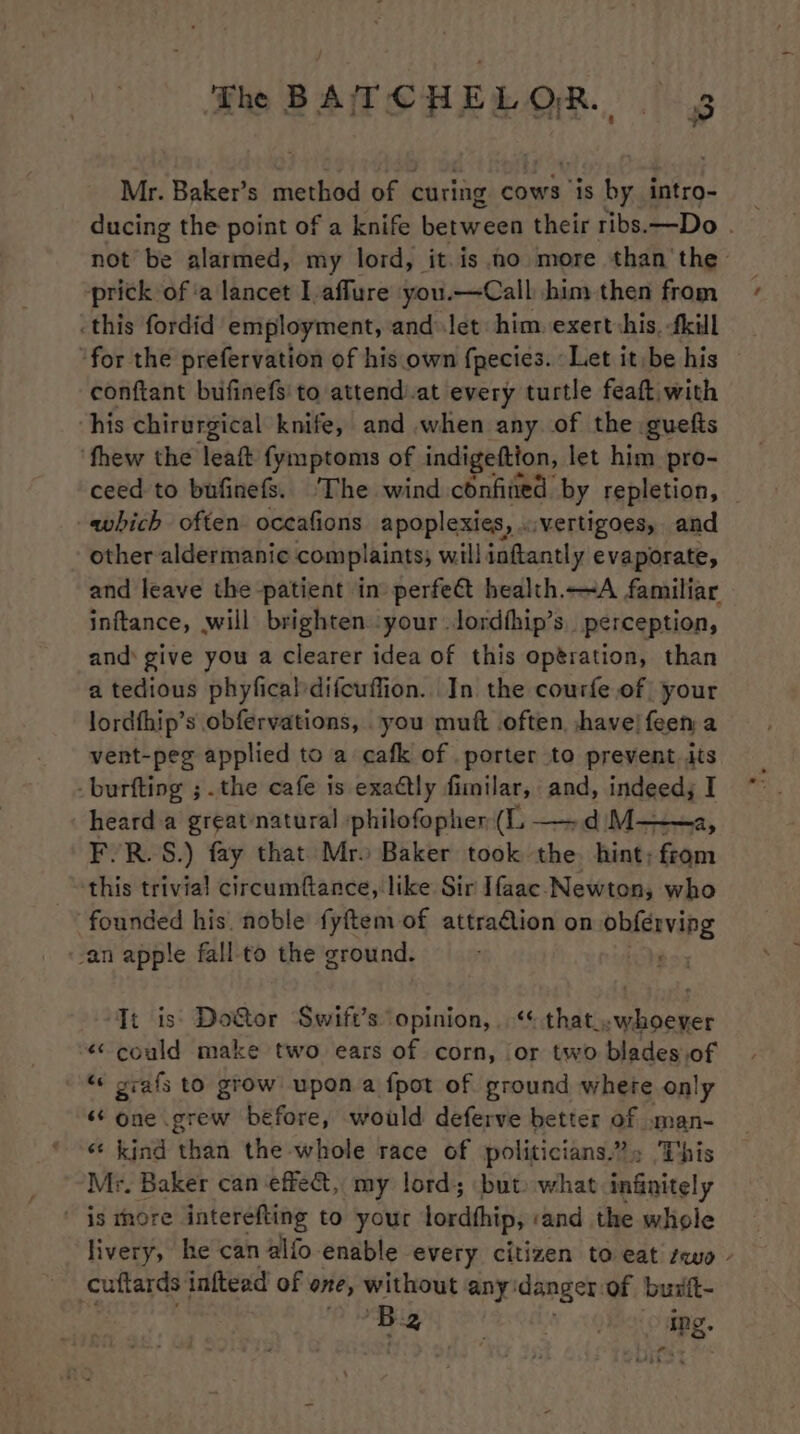 Mr. Baker’s method of curing cows is by intro- not be alarmed, my lord, it. is no more than the prick of ‘a lancet Iaffure you.—Call him then from .this fordid employment, and\let him. exert shis, -fkill “for the prefervation of his.own fpecies. Let it be his conftant bufinefs' to attend.at every turtle feaft with his chirurgical knife, and when any of the guefts ‘fhew the leaft fymptoms of indigeftion, let him pro- ceed to bufinefs. The wind confined: by repletion, which often oceafions apoplexies, ..vertigoes, and other aldermanic complaints; will inftantly evaporate, and leave the patient in perfe@ health.—A familiar inftance, will brighten.:your lordhip’s. perception, and: give you a clearer idea of this optration, than a tedious phyficaldifcuffion.. In the courfe of your lordthip’s obfervations, -you muft .often, have! feen a vent-peg applied to a cafk of porter to prevent its -burfting ; the cafe is exadtly fimilar, and, indeed; I heard.a great natural philofopher (IL. —dM— F.R.S.) fay that Mro Baker took the hint; from this trivial circumftance, like Sir Ifaac. Newton; who founded his. noble fyftem of attradlion on i de an apple fall-to the ground. It is: Do&amp;or Swift’s opinion, . “« that..whoever ¢ could make two ears of corn, or two blades.of “« grafs to grow upon a fpot of ground where only ‘6 one grew before, would deferve better of .man- «‘ kind than the whole race of politicians?» ‘This Mr. Baker can effe&amp;, my lord; but: what infinitely is thore interefting to your lordhhip, ‘and the whole livery, he can alfo enable every citizen to eat seuo cuftards: inftead of one, without any: danger of buift- | ‘B PY SNE ORLY oO omer. &lt;i -