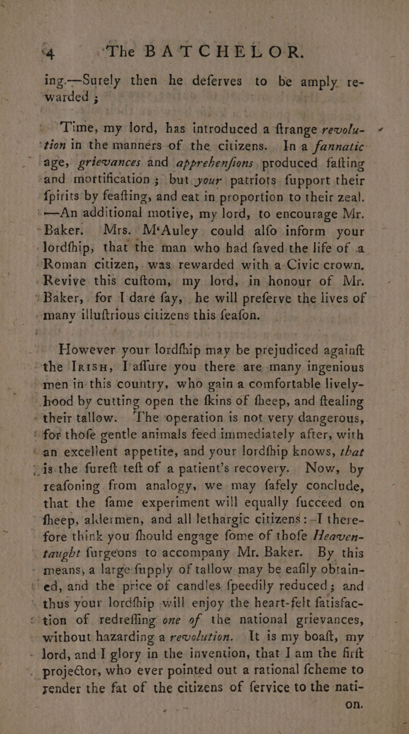 a AS then he deferves — to be amply. tre- warded ; | Time, my lord, has introduced a ftrange revolu- ‘tion in the manners of the citizens. In a fannatic lage, grievances and apprehenfions, produced fafting ‘and mortification ; but your patriots. fupport their fpirits by feafting, and eat in proportion to their zeal. ‘An additional motive, my lord, to encourage Mr. ~Baker. Mrs. M*‘Auley could alfo inform your lordfhip, that the man who had faved the life of .a ‘Roman citizen, was rewarded with a Civic crown. ‘Revive this cuftom, my lord, in honour of Mr. Baker, for I dare fay, he will preferve the lives of However your lordfhip may be prejudiced againft the Irtsu, Taffure you there are many ingenious men inthis country, who gain a comfortable lively- hood by cutting open the fkins of theep, and ftealing their tallow. ‘The operation is not very dangerous, ‘ for thofe gentle animals feed immediately after, with “an excellent appetite, and your lordfhip knows, that isthe fureft teft of a patient’s recovery. Now, by reafoning from analogy, we may fafely conclude, that the fame experiment will equally fucceed on theep, aldermen, and all lethargic citizens: -I there- fore think you fhould engage fome of thofe Heaven- taught furgeons to accompany Mr. Baker. By this - means; a large fupply of tallow may be eafily obtain- © ed, and the price of candles {peedily reduced; and . thus your lordfhip -will enjoy the heart-felt fatisfac- “tion of. redrefling one of the national grievances, without hazarding a revolution. It is my boaft, my - lord, and I glory in the invention, that I am the fitt ’. projector, who ever pointed out a rational fcheme to sender the fat of the citizens of fervice to the nati- on.