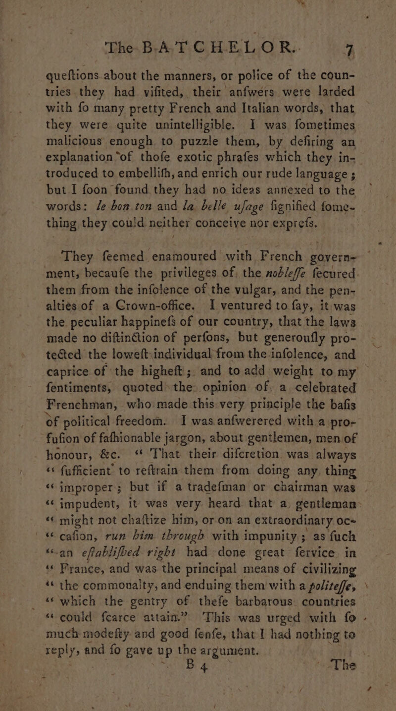 ™% The BATCHELOR. 4 queftions about the manners, or police of the coun- tries they had vifited, their anfwers were larded with fo many pretty French and Italian words, that they were quite unintelligible. I was fometimes malicious’ enough to puzzle them, by defiring an explanation “of thofe exotic phrafes which they in- troduced to embellifh, and enrich our rude language ; but I foon found they had no ideas annexed to the words: fe bon.ton and la belle ufage fignified fome- thing they could neither conceive nor exprefs. them from the infolence of the vulgar, and the pen- alties of a Crown-office. I ventured to fay, it was the peculiar happinefs of our country, that the laws made no diftinétion of perfons, but generoufly pro- tected the loweft individual from the infolence, and fentiments, quoted the opinion of. a celebrated Frenchman, who made this very principle the bafis of political freedom. I was.anfwerered with a pro- fufion of fafhionable jargon, about gentlemen, men of honour, &amp;c. ‘ That their difcretion was always «« fufficient’ to reftrain them from doing any, thing «‘ might not chaftize him, or on an extraordinary oc «© cafion, run him through with impunity ; as fuch “-an eftablifued right had done great fervice in ‘ France, and was the principal means of civilizing _ ‘which the gentry of thefe barbarous. countries o much modefty and good fenfe, that I had nothing to ately © and fo gave re the argument. B